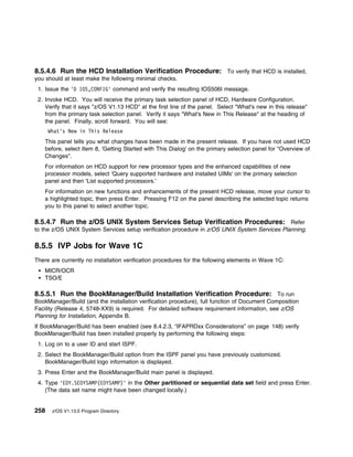 8.5.4.6 Run the HCD Installation Verification Procedure: To verify that HCD is installed,
you should at least make the following minimal checks.
 1. Issue the 'D IOS,CONFIG' command and verify the resulting IOS506I message.
 2. Invoke HCD. You will receive the primary task selection panel of HCD, Hardware Configuration.
    Verify that it says "z/OS V1.13 HCD" at the first line of the panel. Select "What's new in this release"
    from the primary task selection panel. Verify it says "What's New in This Release" at the heading of
    the panel. Finally, scroll forward. You will see:
      What's New in This Release
    This panel tells you what changes have been made in the present release. If you have not used HCD
    before, select Item 8, 'Getting Started with This Dialog' on the primary selection panel for "Overview of
    Changes".
    For information on HCD support for new processor types and the enhanced capabilities of new
    processor models, select 'Query supported hardware and installed UIMs' on the primary selection
    panel and then 'List supported processors.'
    For information on new functions and enhancements of the present HCD release, move your cursor to
    a highlighted topic, then press Enter. Pressing F12 on the panel describing the selected topic returns
    you to this panel to select another topic.

8.5.4.7 Run the z/OS UNIX System Services Setup Verification Procedures: Refer
to the z/OS UNIX System Services setup verification procedure in z/OS UNIX System Services Planning.

8.5.5 IVP Jobs for Wave 1C
There are currently no installation verification procedures for the following elements in Wave 1C:
    MICR/OCR
    TSO/E

8.5.5.1 Run the BookManager/Build Installation Verification Procedure: To run
BookManager/Build (and the installation verification procedure), full function of Document Composition
Facility (Release 4, 5748-XX9) is required. For detailed software requirement information, see z/OS
Planning for Installation, Appendix B.
If BookManager/Build has been enabled (see 8.4.2.3, “IFAPRDxx Considerations” on page 148) verify
BookManager/Build has been installed properly by performing the following steps:
 1. Log on to a user ID and start ISPF.
 2. Select the BookManager/Build option from the ISPF panel you have previously customized.
    BookManager/Build logo information is displayed.
 3. Press Enter and the BookManager/Build main panel is displayed.
 4. Type 'EOY.SEOYSAMP(EOYSAMP)' in the Other partitioned or sequential data set field and press Enter.
    (The data set name might have been changed locally.)


258    z/OS V1.13.0 Program Directory
 