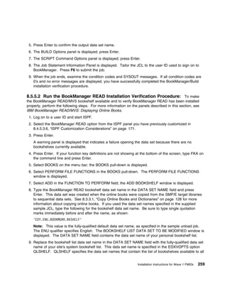 5. Press Enter to confirm the output data set name.
 6. The BUILD Options panel is displayed; press Enter.
 7. The SCRIPT Command Options panel is displayed; press Enter.
 8. The Job Statement Information Panel is displayed. Tailor the JCL to the user ID used to sign on to
    BookManager. Press F6 to submit the job.
 9. When the job ends, examine the condition codes and SYSOUT messages. If all condition codes are
    0's and no error messages are displayed, you have successfully completed the BookManager/Build
    installation verification procedure.

8.5.5.2 Run the BookManager READ Installation Verification Procedure: To make
the BookManager READ/MVS bookshelf available and to verify BookManager READ has been installed
properly, perform the following steps. For more information on the panels described in this section, see
IBM BookManager READ/MVS: Displaying Online Books.
 1. Log on to a user ID and start ISPF.
 2. Select the BookManager READ option from the ISPF panel you have previously customized in
    8.4.5.3.6, “ISPF Customization Considerations” on page 171.
 3. Press Enter.
    A warning panel is displayed that indicates a failure opening the data set because there are no
    bookshelves currently available.
 4. Press Enter. If your function key definitions are not showing at the bottom of the screen, type FKA on
    the command line and press Enter.
 5. Select BOOKS on the menu bar; the BOOKS pull-down is displayed.
 6. Select PERFORM FILE FUNCTIONS in the BOOKS pull-down. The PERFORM FILE FUNCTIONS
    window is displayed.
 7. Select ADD in the FUNCTION TO PERFORM field; the ADD BOOKSHELF window is displayed.
 8. Type the BookManager READ bookshelf data set name in the DATA SET NAME field and press
    Enter. This data set was created when the online books were copied from the SMP/E target libraries
    to sequential data sets. See 8.3.3.1, “Copy Online Books and Dictionaries” on page 128 for more
    information about copying online books. If you used the data set names specified in the supplied
    sample JCL, type the following for the bookshelf data set name. Be sure to type single quotation
    marks immediately before and after the name, as shown:
    'EOY.ENU.BOOKMGRR.BKSHELF'
    Note: This value is the fully-qualified default data set name, as specified in the sample unload job.
    The ENU qualifier specifies English. The BOOKSHELF LIST DATA SET TO BE MODIFIED window is
    displayed. The DATA SET NAME field contains the data set name of your personal bookshelf list.
 9. Replace the bookshelf list data set name in the DATA SET NAME field with the fully-qualified data set
    name of your site's system bookshelf list. This data set name is specified in the EOXVOPTS option
    QLSHELF. QLSHELF specifies the data set names that contain the list of bookshelves available to all


                                                                  Installation Instructions for Wave 1 FMIDs   259
 