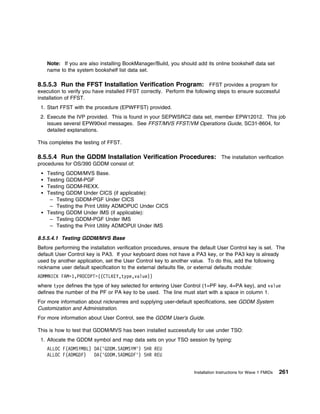 Note: If you are also installing BookManager/Build, you should add its online bookshelf data set
    name to the system bookshelf list data set.

8.5.5.3 Run the FFST Installation Verification Program: FFST provides a program for
execution to verify you have installed FFST correctly. Perform the following steps to ensure successful
installation of FFST.
 1. Start FFST with the procedure (EPWFFST) provided.
 2. Execute the IVP provided. This is found in your SEPWSRC2 data set, member EPW12012. This job
    issues several EPW90xxI messages. See FFST/MVS FFST/VM Operations Guide, SC31-8604, for
    detailed explanations.

This completes the testing of FFST.

8.5.5.4 Run the GDDM Installation Verification Procedures: The installation verification
procedures for OS/390 GDDM consist of:
    Testing GDDM/MVS Base.
    Testing GDDM-PGF
    Testing GDDM-REXX.
    Testing GDDM Under CICS (if applicable):
     – Testing GDDM-PGF Under CICS
     – Testing the Print Utility ADMOPUC Under CICS
    Testing GDDM Under IMS (if applicable):
     – Testing GDDM-PGF Under IMS
     – Testing the Print Utility ADMOPUI Under IMS

8.5.5.4.1 Testing GDDM/MVS Base
Before performing the installation verification procedures, ensure the default User Control key is set. The
default User Control key is PA3. If your keyboard does not have a PA3 key, or the PA3 key is already
used by another application, set the User Control key to another value. To do this, add the following
nickname user default specification to the external defaults file, or external defaults module:
ADMMNICK FAM=1,PROCOPT=((CTLKEY,type,value))
where type defines the type of key selected for entering User Control (1=PF key, 4=PA key), and value
defines the number of the PF or PA key to be used. The line must start with a space in column 1.
For more information about nicknames and supplying user-default specifications, see GDDM System
Customization and Administration.
For more information about User Control, see the GDDM User's Guide.

This is how to test that GDDM/MVS has been installed successfully for use under TSO:
 1. Allocate the GDDM symbol and map data sets on your TSO session by typing:
    ALLOC F(ADMSYMBL) DA('GDDM.SADMSYM') SHR REU
    ALLOC F(ADMGDF)   DA('GDDM.SADMGDF') SHR REU


                                                                   Installation Instructions for Wave 1 FMIDs   261
 