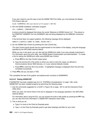 If you also intend to use this step to test the GDDM TSO Print Utility, you must allocate the Master
   Print Queue data set:
   ALLOC F(ADMPRNTQ) DA('your-master-print-queue') SHR REU
 2. Run the GDDM installation verification program:
   CALL ᑍ(ADMUGC) 'FROM(ADMTEST)'
   A picture should be displayed that shows the words 'Welcome to GDDM Version 3.2'. This picture is
   the ADMTEST ADMGDF from the SADMGDF data set being displayed by the ADMUGC conversion
   utility.
   If the terminal does not support graphics, the following message will be displayed:
   ADM 275 W GRAPHICS CANNOT BE SHOWN. REASON CODE 3
 3. Go into GDDM User Control by pressing the User Control key.
   The User Control panel should now be superimposed on the bottom of the display, using the language
   specified by the NATLANG external default.
   While you are in this panel, you can also test the GDDM print utility if you have already customized it.
   For information about the print utility, see GDDM System Customization and Administration. To create
   a file for testing the GDDM print utility using GDDM User Control:
      a. Press PF4 for the User Control output panel.
      b. Type the terminal ID of the printer to which you want to send the output, as defined to
         Communications Server SNA Services, or in your external defaults module.
      c. Press PF4 to send the file to be printed. A highlighted message is displayed when the print has
         completed successfully.
 4. Press PF3 until you are back in TSO.

This completes the test of the graphic and alphanumeric functions of GDDM/MVS.

8.5.5.4.2 Testing GDDM-PGF
If GDDM-PGF has been enabled (see 8.4.2.3, “IFAPRDxx Considerations” on page 148), verify
GDDM-PGF has been installed properly by performing the following steps:
 1. Use the commands suggested for a CLIST in Figure 65 on page 267 to call the Interactive Chart
    Utility (ICU).
   When you start, the Home Panel of the ICU is displayed in the language specified in the NATLANG
   external default.
   For information about using the ICU, you can access the built-in help facility by pressing the PF1 key;
   you can also find more information in GDDM-PGF Interactive Chart Utility.
 2. This is what you do:
      a. Type    to move to the Chart by Example panel.
      b. Type 1 on the Chart by Example panel to get data headings and titles for your chart.


262    z/OS V1.13.0 Program Directory
 