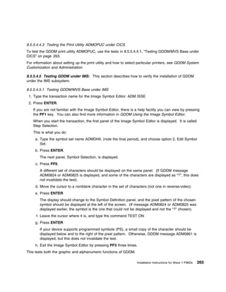 8.5.5.4.4.3 Testing the Print Utility ADMOPUC under CICS
To test the GDDM print utility ADMOPUC, use the tests in 8.5.5.4.4.1, “Testing GDDM/MVS Base under
CICS” on page 263.
For information about setting up the print utility and how to select particular printers, see GDDM System
Customization and Administration.

8.5.5.4.5 Testing GDDM under IMS: This section describes how to verify the installation of GDDM
under the IMS subsystem.

8.5.5.4.5.1 Testing GDDM/MVS Base under IMS
 1. Type the transaction name for the Image Symbol Editor: ADM ISSE
 2. Press ENTER.
    If you are not familiar with the Image Symbol Editor, there is a help facility you can view by pressing
    the PF1 key. You can also find more information in GDDM Using the Image Symbol Editor.
    When you start the transaction, the first panel of the Image Symbol Editor is displayed. It is called
    Step Selection.
    This is what you do:
     a. Type the symbol set name ADMDHII. (note the final period), and choose option 2, Edit Symbol
        Set.
     b. Press ENTER.
        The next panel, Symbol Selection, is displayed.
     c. Press PF6.
        A different set of characters should be displayed on the same panel. (If GDDM message
        ADM0824 or ADM0825 is displayed, and some of the characters are displayed as “?”, this does
        not invalidate the test).
     d. Move the cursor to a nonblank character in the set of characters (not one in reverse-video).
     e. Press ENTER
        The display should change to the Symbol Definition panel, and the pixel pattern of the chosen
        symbol should be displayed at the left of the screen. (If message ADM0824 or ADM0825 was
        displayed earlier, the symbol is the one that could not be displayed and not the “?” chosen).
     f. Leave the cursor where it is, and type the command TEST ON
     g. Press ENTER
        If your device supports programmed symbols (PS), a small copy of the character should be
        displayed below and to the right of the pixel pattern. Otherwise, GDDM message ADM0861 is
        displayed, but this does not invalidate the test.
     h. Exit the Image Symbol Editor by pressing PF3 three times.
This tests both the graphic and alphanumeric functions of GDDM.

                                                                    Installation Instructions for Wave 1 FMIDs   265
 