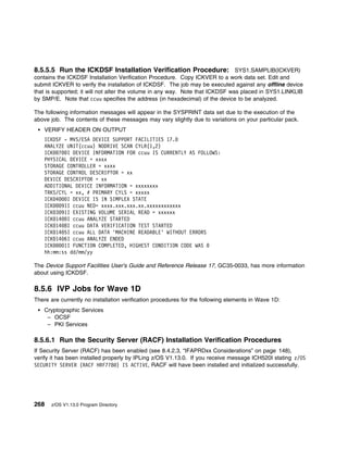 8.5.5.5 Run the ICKDSF Installation Verification Procedure: SYS1.SAMPLIB(ICKVER)
contains the ICKDSF Installation Verification Procedure. Copy ICKVER to a work data set. Edit and
submit ICKVER to verify the installation of ICKDSF. The job may be executed against any offline device
that is supported; it will not alter the volume in any way. Note that ICKDSF was placed in SYS1.LINKLIB
by SMP/E. Note that ccuu specifies the address (in hexadecimal) of the device to be analyzed.

The following information messages will appear in the SYSPRINT data set due to the execution of the
above job. The contents of these messages may vary slightly due to variations on your particular pack.
    VERIFY HEADER ON OUTPUT
    ICKDSF - MVS/ESA DEVICE SUPPORT FACILITIES 17.
    ANALYZE UNIT(ccuu) NODRIVE SCAN CYLR(1,2)
    ICK 7 I DEVICE INFORMATION FOR ccuu IS CURRENTLY AS FOLLOWS:
    PHYSICAL DEVICE = xxxx
    STORAGE CONTROLLER = xxxx
    STORAGE CONTROL DESCRIPTOR = xx
    DEVICE DESCRIPTOR = xx
    ADDITIONAL DEVICE INFORMATION = xxxxxxxx
    TRKS/CYL = xx, # PRIMARY CYLS = xxxxx
    ICK 4   I DEVICE IS IN SIMPLEX STATE
    ICK   91I ccuu NED= xxxx.xxx.xxx.xx.xxxxxxxxxxxx
    ICK 3 91I EXISTING VOLUME SERIAL READ = xxxxxx
    ICK 14 I ccuu ANALYZE STARTED
    ICK 14 8I ccuu DATA VERIFICATION TEST STARTED
    ICK 14 5I ccuu ALL DATA 'MACHINE READABLE' WITHOUT ERRORS
    ICK 14 6I ccuu ANALYZE ENDED
    ICK    1I FUNCTION COMPLETED, HIGHEST CONDITION CODE WAS
    hh:mm:ss dd/mm/yy

The Device Support Facilities User's Guide and Reference Release 17, GC35-0033, has more information
about using ICKDSF.

8.5.6 IVP Jobs for Wave 1D
There are currently no installation verification procedures for the following elements in Wave 1D:
    Cryptographic Services
     – OCSF
     – PKI Services

8.5.6.1 Run the Security Server (RACF) Installation Verification Procedures
If Security Server (RACF) has been enabled (see 8.4.2.3, “IFAPRDxx Considerations” on page 148),
verify it has been installed properly by IPLing z/OS V1.13.0. If you receive message ICH520I stating z/OS
SECURITY SERVER (RACF HRF778 ) IS ACTIVE, RACF will have been installed and initialized successfully.




268   z/OS V1.13.0 Program Directory
 