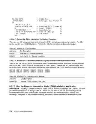 FILTLIST CCPGM                  /ᑍ       IPALINK Note               ᑍ/
     INCLUDE(CCNᑍ)                  /ᑍ       Desc: Bypass CCNᑍ Programs ᑍ/
    IF
       ((&DATACLAS = '') &&
       (&PGM EQ &CCPGM)) THEN       /ᑍ       Bypass CCNᑍ C/C++ Programs   ᑍ/
       DO                           /ᑍ       Example: CCNDRVR             ᑍ/
          SET &DATACLAS = ''        /ᑍ       Bypass Dataclas              ᑍ/
          WRITE 'DC IS BLANKED OUT' /ᑍ       Write out a Message          ᑍ/
          EXIT CODE( )              /ᑍ       Exit Routine                 ᑍ/
       END

8.5.7.2.1 Run the XL C/C++ Installation Verification Procedure
There are two IVP jobs you should run to ensure the C/C++ compilers were properly installed. The JCL
can be found in your SCCNJCL library. Refer to the JCL for instructions and expected output.

Figure 67. IVPs for XL C/C++ Compilers
Job name       Job Description
CCNJIV1        Verify the XL C Compiler Installation
CCNJIV2        Verify the XL C++ Compiler Installation


8.5.7.2.2 Run the C/C++ Host Performance Anaylzer Installation Verification Procedure
There is one IVP job you should run to ensure the C/C++ Host Performance Analyzer is properly installed
(see Figure 68). The JCL can be found in your SCTVJCL library. Refer to the JCL for instructions and
expected output. Ensure the following service has been applied to the C/C++ Host Performance Analyzer:
UQ 7576    UQ 7577   UQ 8624     UQ16 61   UQ16 62       UQ23233
UQ23234    UQ35263   UQ47678     UQ58554   UQ78 78       UQ78229

Figure 68. IVPs for C/C++ Host Performance Analyzer
Job name         Job Description
PROFFUNC         Sample JCL For Function Level Trace


8.5.7.3 Run the Common Information Model (CIM) Installation Verification
Procedure: To verify Common Information Model (CIM) is installed, run sample job, CFZIVP. The IVP
job CFZIVP can be found in library SAMPLIB. Before you run the CIM IVP job, ensure that you have
created and mounted a file system at the /var/wbem directory. For information about creating and
mounting a file system at the /var/wbem directory, see z/OS Common Information Model User's Guide.




270   z/OS V1.13.0 Program Directory
 