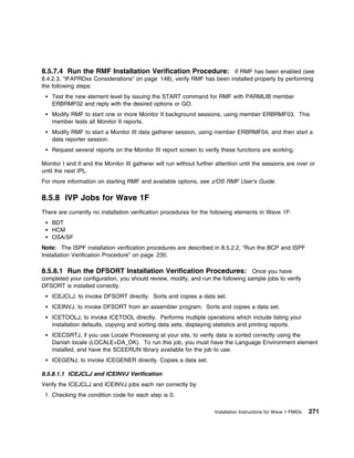 8.5.7.4 Run the RMF Installation Verification Procedure: If RMF has been enabled (see
8.4.2.3, “IFAPRDxx Considerations” on page 148), verify RMF has been installed properly by performing
the following steps:
    Test the new element level by issuing the START command for RMF with PARMLIB member
    ERBRMF02 and reply with the desired options or GO.
    Modify RMF to start one or more Monitor II background sessions, using member ERBRMF03. This
    member tests all Monitor II reports.
    Modify RMF to start a Monitor III data gatherer session, using member ERBRMF04, and then start a
    data reporter session.
    Request several reports on the Monitor III report screen to verify these functions are working.

Monitor I and II and the Monitor III gatherer will run without further attention until the sessions are over or
until the next IPL.
For more information on starting RMF and available options, see z/OS RMF User's Guide.

8.5.8 IVP Jobs for Wave 1F
There are currently no installation verification procedures for the following elements in Wave 1F:
    BDT
    HCM
    OSA/SF
Note: The ISPF installation verification procedures are described in 8.5.2.2, “Run the BCP and ISPF
Installation Verification Procedure” on page 235.

8.5.8.1 Run the DFSORT Installation Verification Procedures: Once you have
completed your configuration, you should review, modify, and run the following sample jobs to verify
DFSORT is installed correctly.
    ICEJCLJ, to invoke DFSORT directly. Sorts and copies a data set.
    ICEINVJ, to invoke DFSORT from an assembler program. Sorts and copies a data set.
    ICETOOLJ, to invoke ICETOOL directly. Performs multiple operations which include listing your
    installation defaults, copying and sorting data sets, displaying statistics and printing reports.
    ICECSRTJ, if you use Locale Processing at your site, to verify data is sorted correctly using the
    Danish locale (LOCALE=DA_DK). To run this job, you must have the Language Environment element
    installed, and have the SCEERUN library available for the job to use.
    ICEGENJ, to invoke ICEGENER directly. Copies a data set.

8.5.8.1.1 ICEJCLJ and ICEINVJ Verification
Verify the ICEJCLJ and ICEINVJ jobs each ran correctly by:
 1. Checking the condition code for each step is 0.

                                                                      Installation Instructions for Wave 1 FMIDs   271
 
