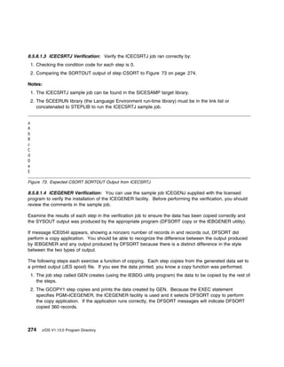 8.5.8.1.3 ICECSRTJ Verification: Verify the ICECSRTJ job ran correctly by:
    1. Checking the condition code for each step is 0.
    2. Comparing the SORTOUT output of step CSORT to Figure 73 on page 274.

Notes:
    1. The ICECSRTJ sample job can be found in the SICESAMP target library.
    2. The SCEERUN library (the Language Environment run-time library) must be in the link list or
       concatenated to STEPLIB to run the ICECSRTJ sample job.


a
A
b
B
c
C
d
D
e
E

Figure 73. Expected CSORT SORTOUT Output from ICECSRTJ

8.5.8.1.4 ICEGENER Verification: You can use the sample job ICEGENJ supplied with the licensed
program to verify the installation of the ICEGENER facility. Before performing the verification, you should
review the comments in the sample job.

Examine the results of each step in the verification job to ensure the data has been copied correctly and
the SYSOUT output was produced by the appropriate program (DFSORT copy or the IEBGENER utility).

If message ICE054I appears, showing a nonzero number of records in and records out, DFSORT did
perform a copy application. You should be able to recognize the difference between the output produced
by IEBGENER and any output produced by DFSORT because there is a distinct difference in the style
between the two types of output.

The following steps each exercise a function of copying. Each step copies from the generated data set to
a printed output (JES spool) file. If you see the data printed, you know a copy function was performed.
    1. The job step called GEN creates (using the IEBDG utility program) the data to be copied by the rest of
       the steps.
    2. The GCOPY1 step copies and prints the data created by GEN. Because the EXEC statement
       specifies PGM=ICEGENER, the ICEGENER facility is used and it selects DFSORT copy to perform
       the copy application. If the application runs correctly, the DFSORT messages will indicate DFSORT
       copied 360 records.



274      z/OS V1.13.0 Program Directory
 