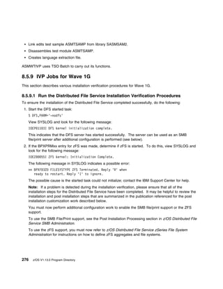 Link edits test sample ASMTSAMP from library SASMSAM2.
    Disassembles test module ASMTSAMP.
    Creates language extraction file.

ASMWTIVP uses TSO Batch to carry out its functions.

8.5.9 IVP Jobs for Wave 1G
This section describes various installation verification procedures for Wave 1G.

8.5.9.1 Run the Distributed File Service Installation Verification Procedures
To ensure the installation of the Distributed File Service completed successfully, do the following:
 1. Start the DFS started task:
    S DFS,PARM='-nodfs'
    View SYSLOG and look for the following message:
    IOEP 11 3I DFS kernel initialization complete.
    This indicates that the DFS server has started successfully. The server can be used as an SMB
    file/print server after additional configuration is performed (see below).
 2. If the BPXPRMxx entry for zFS was made, determine if zFS is started. To do this, view SYSLOG and
    look for the following message:
    IOEZ    55I ZFS kernel: Initialization Complete.
    The following message in SYSLOG indicates a possible error:
    nn BPXF 32D FILESYSTYPE ZFS Terminated. Reply 'R' when
       ready to restart. Reply 'I' to ignore.
    The possible cause is the started task could not initialize; contact the IBM Support Center for help.
    Note: If a problem is detected during the installation verification, please ensure that all of the
    installation steps for the Distributed File Service have been completed. It may be helpful to review the
    installation and post installation steps that are summarized in the publication referenced for the post
    installation customization work described below.
    You must now perform additional configuration work to enable the SMB file/print support or the ZFS
    support.
    To use the SMB File/Print support, see the Post Installation Processing section in z/OS Distributed File
    Service SMB Administration.
    To use the zFS support, you must now refer to z/OS Distributed File Service zSeries File System
    Administration for instructions on how to define zFS aggregates and file systems.




276   z/OS V1.13.0 Program Directory
 