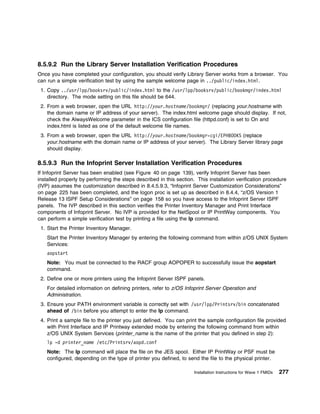 8.5.9.2 Run the Library Server Installation Verification Procedures
Once you have completed your configuration, you should verify Library Server works from a browser. You
can run a simple verification test by using the sample welcome page in ../public/index.html.
 1. Copy ../usr/lpp/booksrv/public/index.html to the /usr/lpp/booksrv/public/bookmgr/index.html
    directory. The mode setting on this file should be 644.
 2. From a web browser, open the URL http://your.hostname/bookmgr/ (replacing your.hostname with
    the domain name or IP address of your server). The index.html welcome page should display. If not,
    check the AlwaysWelcome parameter in the ICS configuration file (httpd.conf) is set to On and
    index.html is listed as one of the default welcome file names.
 3. From a web browser, open the URL http://your.hostname/bookmgr-cgi/EPHBOOKS (replace
    your.hostname with the domain name or IP address of your server). The Library Server library page
    should display.

8.5.9.3 Run the Infoprint Server Installation Verification Procedures
If Infoprint Server has been enabled (see Figure 40 on page 139), verify Infoprint Server has been
installed properly by performing the steps described in this section. This installation verification procedure
(IVP) assumes the customization described in 8.4.5.9.3, “Infoprint Server Customization Considerations”
on page 225 has been completed, and the logon proc is set up as described in 8.4.4, “z/OS Version 1
Release 13 ISPF Setup Considerations” on page 158 so you have access to the Infoprint Server ISPF
panels. The IVP described in this section verifies the Printer Inventory Manager and Print Interface
components of Infoprint Server. No IVP is provided for the NetSpool or IP PrintWay components. You
can perform a simple verification test by printing a file using the lp command.
 1. Start the Printer Inventory Manager.
    Start the Printer Inventory Manager by entering the following command from within z/OS UNIX System
    Services:
    aopstart
    Note: You must be connected to the RACF group AOPOPER to successfully issue the aopstart
    command.
 2. Define one or more printers using the Infoprint Server ISPF panels.
    For detailed information on defining printers, refer to z/OS Infoprint Server Operation and
    Administration.
 3. Ensure your PATH environment variable is correctly set with /usr/lpp/Printsrv/bin concatenated
    ahead of /bin before you attempt to enter the lp command.
 4. Print a sample file to the printer you just defined. You can print the sample configuration file provided
    with Print Interface and IP Printway extended mode by entering the following command from within
    z/OS UNIX System Services (printer_name is the name of the printer that you defined in step 2):
    lp -d printer_name /etc/Printsrv/aopd.conf
    Note: The lp command will place the file on the JES spool. Either IP PrintWay or PSF must be
    configured, depending on the type of printer you defined, to send the file to the physical printer.

                                                                     Installation Instructions for Wave 1 FMIDs   277
 