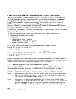 8.5.9.4 Run the Network File System Installation Verification Procedures
This installation verification procedure (IVP) assumes the customization described in the z/OS Network
File System Guide and Reference has been completed. This includes the installation of the mvslogin,
mvslogout (or mvslogut), and showattr commands on the clients which enable the client users to
access the MVS system and to display system attributes. For the clients with PCNFSD support, the
PCNFSD protocol enables the clients to access the MVS system without issuing the mvslogin and
mvslogout commands. For details, refer to the same manual (section on "Installing the Client Enabling
Commands" and appendix on "Using the PCNFSD Protocol").
In this step, you manually verify your system is installed correctly. Before you begin, perform the following
sequence of steps:
 1. Have the Network Controller (for example, IBM 3172 Controller) attached to your system.
 2. Ensure the following have started correctly:
           z/OS UNIX
           Communications Server IP Services
           PORTMAPPER, or RPCBIND if using IPv6
           Network File System Server

For the server, the operator's console should display the following GFSA348I message:
GFSA348I z/OS NETWORK FILE SYSTEM SERVER
  (HDZ1D1N) STARTED.

For the client, the operator's console should display the following GFSC700I message:
GFSC7 I z/OS NETWORK FILE SYSTEM CLIENT
  (HDZ1D1N) STARTED.

Use any of the Network File System clients to verify the operation of the server. This section contains an
example of using the AIX client to verify the server is operational. See z/OS Network File System Guide
and Reference for information about the supported Network File System clients.

8.5.9.4.1 Network File System Client Command Sequence Examples
Figure 74 on page 279 illustrates the command sequences used by an AIX Network File System client
and the expected confirmation of operation. In the example, the following parameters are used:

mvshost          Specifies the nickname of the remote host where the Network File System is running.

user01           Specifies the MVS login user ID. See z/OS Security Server RACF Security Administrator's
                 Guide for information on how to define a RACF user ID for the Network File System client
                 user in order to access the Network File System.

nfstest          Specifies the MVS data set's high-level qualifier or is an alias of a user catalog. Usually,
                 MVS data sets are RACF protected, unless RACF is not used at your site at all. Also nfstest
                 should be specified in the EXPORTS file before the Network File System Server is started.
                 Refer to the z/OS Network File System Guide and Reference (section on "Allocating and



278       z/OS V1.13.0 Program Directory
 
