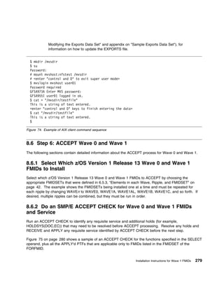 Modifying the Exports Data Set" and appendix on "Sample Exports Data Set"), for
             information on how to update the EXPORTS file.


  $ mkdir /mvsdir
  $ su
  Password:
  # mount mvshost:nfstest /mvsdir
  # <enter "control and D" to exit super user mode>
  $ mvslogin mvshost user 1
  Password required
  GFSA973A Enter MVS password:
  GFSA955I user 1 logged in ok.
  $ cat > "/mvsdir/testfile"
  This is a string of text entered.
  <enter "control and D" keys to finish entering the data>
  $ cat "/mvsdir/testfile"
  This is a string of text entered.
  $

Figure 74. Example of AIX client command sequence



8.6 Step 6: ACCEPT Wave 0 and Wave 1
The following sections contain detailed information about the ACCEPT process for Wave 0 and Wave 1.

8.6.1 Select Which z/OS Version 1 Release 13 Wave 0 and Wave 1
FMIDs to Install
Select which z/OS Version 1 Release 13 Wave 0 and Wave 1 FMIDs to ACCEPT by choosing the
appropriate FMIDSETs that were defined in 6.5.3, “Elements in each Wave, Ripple, and FMIDSET” on
page 42. The example shows the FMIDSETs being installed one at a time and must be repeated for
each ripple by changing WAVEn to WAVE0, WAVE1A, WAVE1AL, WAVE1B, WAVE1C, and so forth. If
desired, multiple ripples can be combined, but they must be run in order.

8.6.2 Do an SMP/E ACCEPT CHECK for Wave 0 and Wave 1 FMIDs
and Service
Run an ACCEPT CHECK to identify any requisite service and additional holds (for example,
HOLDSYS(DOC,EC)) that may need to be resolved before ACCEPT processing. Resolve any holds and
RECEIVE and APPLY any requisite service identified by ACCEPT CHECK before the next step.

Figure 75 on page 280 shows a sample of an ACCEPT CHECK for the functions specified in the SELECT
operand, plus all the APPLY'd PTFs that are applicable only to FMIDs listed in the FMIDSET of the
FORFMID.


                                                                Installation Instructions for Wave 1 FMIDs   279
 
