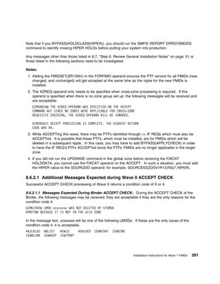 Note that if you BYPASS(HOLDCLASS(HIPER)), you should run the SMP/E REPORT ERRSYSMODS
command to identify missing HIPER HOLDs before putting your system into production.

Any messages other than those listed in 6.7, “Step 6: Review General Installation Notes” on page 51 or
those listed in the following sections need to be investigated.

Notes:
 1. Adding the FMIDSET(ZR13Wn) in the FORFMID operand ensures the PTF service for all FMIDs (new,
    changed, and unchanged) will get accepted at the same time as the ripple for the new FMIDs is
    installed.
 2. The XZREQ operand only needs to be specified when cross-zone processing is required. If this
    operand is specified when there is no zone group set up, the following messages will be received and
    are acceptable:
   GIM5 81 W THE XZREQ OPERAND WAS SPECIFIED ON THE ACCEPT
   COMMAND BUT SINCE NO ZONES WERE APPLICABLE FOR CROSS-ZONE
   REQUISITE CHECKING, THE XZREQ OPERAND WILL BE IGNORED.

   GIM2 5 1I ACCEPT PROCESSING IS COMPLETE. THE HIGHEST RETURN
   CODE WAS 4.
 3. While ACCEPTing this wave, there may be PTFs identified through ++ IF REQs which must also be
    ACCEPTed. It is possible that these PTFs, which must be installed, are for FMIDs which will be
    deleted in a subsequent ripple. In this case, you may have to add BYPASS(APPLYCHECK) in order
    to have the IF REQ'd PTFs ACCEPTed since the PTFs' FMIDs are no longer applicable in the target
    zone.
 4. If you did not run the UPGRADE command in the global zone before receiving the FIXCAT
    HOLDDATA, you cannot use the FIXCAT operand on the ACCEPT. In such a situation, you must add
    the HIPER value to the SOURCEID operand; for example, SOURCEID(ZOSV1R13,RSU*,HIPER).

8.6.2.1 Additional Messages Expected during Wave 0 ACCEPT CHECK
Successful ACCEPT CHECK processing of Wave 0 returns a condition code of 0 or 4.

8.6.2.1.1 Messages Expected During Binder ACCEPT CHECK: During the ACCEPT CHECK of the
Binder, the following messages may be received; they are acceptable if they are the only reasons for the
condition code 4.
GIM619 3W LMOD xxxxxxxx WAS NOT DELETED BY SYSMOD
HPM778 BECAUSE IT IS NOT IN THE dlib ZONE

In the message text, xxxxxxxx will be one of the following LMODs. If these are the only cause of the
condition code 4, it is acceptable.
AKJLKL 1   ABLIST    HEWLD      HEWLKED   IEWBFDAT   IEWBIND
IEWBLINK   IEWBXEP   IEWTPORT




                                                                  Installation Instructions for Wave 1 FMIDs   281
 