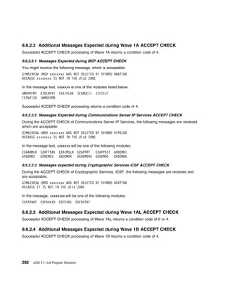 8.6.2.2 Additional Messages Expected during Wave 1A ACCEPT CHECK
Successful ACCEPT CHECK processing of Wave 1A returns a condition code of 4.

8.6.2.2.1 Messages Expected during BCP ACCEPT CHECK
You might receive the following message, which is acceptable:
GIM619 3W LMOD xxxxxxxx WAS NOT DELETED BY SYSMOD HBB778
BECAUSE xxxxxxxx IS NOT IN THE dlib ZONE

In the message text, xxxxxxx is one of the modules listed below:
AMDPRFMT   ATBINPVT     IEAIPL 4       IEANUC11   IEFITJT
IEFW21SD   IWMO2CMD

Successful ACCEPT CHECK processing returns a condition code of 4.

8.6.2.2.2 Messages Expected during Communications Server IP Services ACCEPT CHECK
During the ACCEPT CHECK of Communications Server IP Services, the following messages are received,
which are acceptable:
GIM619 3W LMOD xxxxxxxx WAS NOT DELETED BY SYSMOD HIP61D
BECAUSE xxxxxxxx IS NOT IN THE dlib ZONE

In the message text, xxxxxxx will be one of the following modules:
EZAADMLR   EZAFTSRV     EZAIMSLN       EZAPPRT    EZAPPSST   GXDEMO1
GXDEMO2    GXDEMO3      GXDEMO4        GXDEMO4A   GXDEMO5    GXDEMO6

8.6.2.2.3 Messages expected during Cryptographic Services ICSF ACCEPT CHECK
During the ACCEPT CHECK of Cryptographic Services, ICSF, the following messages are received and
are acceptable.
GIM619 3W LMOD xxxxxxxx WAS NOT DELETED BY SYSMOD HCR778
BECAUSE IT IS NOT IN THE dlib ZONE

In the message, xxxxxxxx will be one of the following modules:
CSFATWOT   CSFAVKID     CSFCVR1    CSFDSTAT

8.6.2.3 Additional Messages Expected during Wave 1AL ACCEPT CHECK
Successful ACCEPT CHECK processing of Wave 1AL returns a condition code of 0 or 4.

8.6.2.4 Additional Messages Expected during Wave 1B ACCEPT CHECK
Successful ACCEPT CHECK processing of Wave 1B returns a condition code of 4.




282   z/OS V1.13.0 Program Directory
 