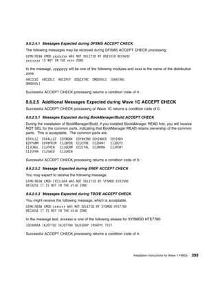 8.6.2.4.1 Messages Expected during DFSMS ACCEPT CHECK
The following messages may be received during DFSMS ACCEPT CHECK processing:
GIM619 3W LMOD yyyyyyyy WAS NOT DELETED BY HDZ1D1        BECAUSE
yyyyyyyy IS NOT IN THE xxxx ZONE

In the message, yyyyyyyy will be one of the following modules and xxxx is the name of the distribution
zone.
ARCZCUC ARCZDLC      ARCZPUT    EDGCXTRC   EMODVOL1   IDA 19BL
OMODVOL1

Successful ACCEPT CHECK processing returns a condition code of 4.

8.6.2.5 Additional Messages Expected during Wave 1C ACCEPT CHECK
Successful ACCEPT CHECK processing of Wave 1C returns a condition code of 0.

8.6.2.5.1 Messages Expected during BookManager/Build ACCEPT CHECK
During the installation of BookManager/Build, if you installed BookManager READ first, you will receive
NOT SEL for the common parts, indicating that BookManager READ retains ownership of the common
parts. This is acceptable. The common parts are:
EOYALLC   EOYALLC2    EOYBOOK    EOYBKIND EOYINDEX    EOYINDX
EOYPARM   EOY@PRIM    EIJBPOR    EIJCFRE EIJDANI      EIJDUTC
EIJENGL   EIJFREN     EIJGERM    EIJITAL EIJNORW      EIJPORT
EIJSPAN   EIJSWED     EIJUKEN

Successful ACCEPT CHECK processing returns a condition code of 0.

8.6.2.5.2 Message Expected during EREP ACCEPT CHECK
You may expect to receive the following message.
GIM619 3W LMOD IFCILG 4 WAS NOT DELETED BY SYSMOD EER35
BECAUSE IT IS NOT IN THE dlib ZONE

8.6.2.5.3 Messages Expected during TSO/E ACCEPT CHECK
You might receive the following message, which is acceptable.
GIM619 3W LMOD xxxxxxx WAS NOT DELETED BY SYSMOD HTE778
BECAUSE IT IS NOT IN THE dlib ZONE

In the message text, xxxxxxx is one of the following aliases for SYSMOD HTE7780:
IGC   6A IKJEFT 2 IKJEFT 9 IKJEGDRP IRXAPPC TEST

Successful ACCEPT CHECK processing returns a condition code of 4.




                                                                   Installation Instructions for Wave 1 FMIDs   283
 