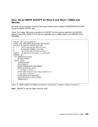 8.6.3 Do an SMP/E ACCEPT for Wave 0 and Wave 1 FMIDs and
Service
Be certain all the exception conditions have been satisfied before adding a BYPASS(HOLDSYSTEM)
during the SMP/E ACCEPT step.

Figure 76 on page 285 shows a sample of an ACCEPT for the functions specified in the SELECT
operand, plus all the APPLY'd PTFs that are applicable only to FMIDs listed in the FMIDSET of the
FORFMID.


 //ACCEPT JOB <job parameters>
 //STEP1 EXEC PGM=GIMSMP,REGION= M,TIME=NOLIMIT
 //STEPLIB DD DSN=SYS1.MIGLIB,DISP=SHR,
 //          UNIT=SYSALLDA,VOL=SER=v1r13vol1
 //         DD DSN=ASM.SASMMOD1,DISP=SHR,
 //          UNIT=SYSALLDA,VOL=SER=v1r13vol1
 //SMPCSI    DD DSN=zosv1r13.global.csi,DISP=SHR
 //SMPCNTL DD ᑍ
    SET BOUNDARY(dlibzone)
        OPTIONS(ZOSOPT) .
    ACCEPT XZREQ
        FORFMID(ZR13Wn)
        SELECT(WAVEn)
        GROUPEXTEND(NOAPARS,NOUSERMODS)
        SOURCEID(ZOSV1R13,RSUᑍ)
        /ᑍ see Note 3 below ᑍ/
        FIXCAT(IBM.ProductInstall-RequiredService)
        /ᑍ see Note 3 below ᑍ/
        BYPASS(HOLDSYSTEM,HOLDUSER,
        HOLDCLASS(UCLREL,ERREL,HIPER))
        COMPRESS(ALL) .
 /ᑍ

Figure 76. SMP/E ACCEPT (All FMIDs and Service for z/OS Version 1 Release 13 Wave 0 and wave 1)

Note: ZOSOPT is now the option name for z/OS.




                                                                  Installation Instructions for Wave 1 FMIDs   285
 