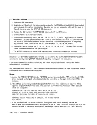Required Updates
  1. Update the job parameters.
  2. Update the v1r13vol1 with the volume serial number for the MIGLIB and SASMMOD1 libraries that
     are the targets of the Wave 0 installation. By doing so, you can access the z/OS V1.13.0 level of
     Wave 0 elements using the STEPLIB DD statements.
  3. Replace the CSI name on the SMPCSI DD statement with your CSI name.
  4. Update dlibzone to your dlib zone name.
  5. Update WAVEn to change n to 0, 1A, 1AL, 1B, 1C, 1D, 1E, 1F, or 1G. If you choose to perform
     the DUMMY DELETE option to remove the FMIDs of prior releases, you must ACCEPT Wave 1A
     and Wave 1C concurrently and then Wave 0 and Wave 1B concurrently because of the prereq
     requirements. Then, continue with the ACCEPT of WAVE 1AL, 1D, 1E, 1F, and 1G.
  6. Update ZR13Wn to change n to 0, 1A, 1AL, 1B, 1C, 1D, 1E, 1F, or 1G. This FMIDSET includes
     FMIDs for all elements within the specific ripple.
  7. The XZREQ operand only needs to be specified when cross-zone processing is required.


Note that if you BYPASS(HOLDCLASS(HIPER)), you should run the SMP/E REPORT ERRSYSMODS
command to identify missing HIPER HOLDs before putting your system into production.

If you do not BYPASS(HOLDCLASS(HIPER)), the FMIDs may not be installed if any of the HIPER
maintenance is unavailable.

Any messages other than in 6.7, “Step 6: Review General Installation Notes” on page 51 or those listed in
the following sections need to be investigated.

Notes:
 1. Adding the FMIDSET(ZR13Wn) in the FORFMID operand ensures that the PTF service for all FMIDs
    (new, changed, unchanged) will get accepted at the same time as the ripple for the new FMIDs is
    installed.
 2. The XZREQ operand only needs to be specified when cross-zone processing is required. If this
    operand is specified when there is no zone group set up, the following messages will be received,
    which are acceptable:
   GIM5 81 W THE XZREQ OPERAND WAS SPECIFIED ON THE ACCEPT
   COMMAND BUT SINCE NO ZONES WERE APPLICABLE FOR CROSS-ZONE
   REQUISITE CHECKING, THE XZREQ OPERAND WILL BE IGNORED.

   GIM2 5 1I ACCEPT PROCESSING IS COMPLETE. THE HIGHEST RETURN
   CODE WAS 4.
 3. If you did not run the UPGRADE command in the global zone before receiving the FIXCAT
    HOLDDATA, you cannot use the FIXCAT operand on the ACCEPT. In such a situation, you must add
    the HIPER value to the SOURCEID operand; for example, SOURCEID(ZOSV1R13,RSU*,HIPER).


286    z/OS V1.13.0 Program Directory
 