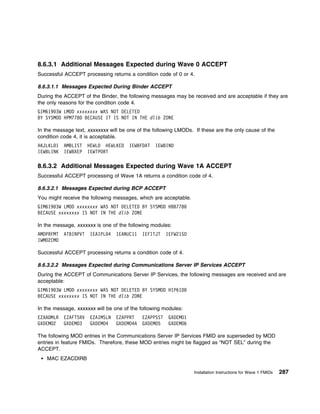 8.6.3.1 Additional Messages Expected during Wave 0 ACCEPT
Successful ACCEPT processing returns a condition code of 0 or 4.

8.6.3.1.1 Messages Expected During Binder ACCEPT
During the ACCEPT of the Binder, the following messages may be received and are acceptable if they are
the only reasons for the condition code 4.
GIM619 3W LMOD xxxxxxxx WAS NOT DELETED
BY SYSMOD HPM778 BECAUSE IT IS NOT IN THE dlib ZONE

In the message text, xxxxxxxx will be one of the following LMODs. If these are the only cause of the
condition code 4, it is acceptable.
AKJLKL 1   AMBLIST    HEWLD HEWLKED   IEWBFDAT   IEWBIND
IEWBLINK   IEWBXEP    IEWTPORT

8.6.3.2 Additional Messages Expected during Wave 1A ACCEPT
Successful ACCEPT processing of Wave 1A returns a condition code of 4.

8.6.3.2.1 Messages Expected during BCP ACCEPT
You might receive the following messages, which are acceptable.
GIM619 3W LMOD xxxxxxxx WAS NOT DELETED BY SYSMOD HBB778
BECAUSE xxxxxxxx IS NOT IN THE dlib ZONE

In the message, xxxxxxx is one of the following modules:
AMDPRFMT   ATBINPVT   IEAIPL 4   IEANUC11   IEFITJT    IEFW21SD
IWMO2CMD

Successful ACCEPT processing returns a condition code of 4.

8.6.3.2.2 Messages Expected during Communications Server IP Services ACCEPT
During the ACCEPT of Communications Server IP Services, the following messages are received and are
acceptable:
GIM619 3W LMOD xxxxxxxx WAS NOT DELETED BY SYSMOD HIP61D
BECAUSE xxxxxxxx IS NOT IN THE dlib ZONE

In the message, xxxxxxx will be one of the following modules:
EZAADMLR   EZAFTSRV   EZAIMSLN   EZAPPRT    EZAPPSST    GXDEMO1
GXDEMO2    GXDEMO3    GXDEMO4    GXDEMO4A   GXDEMO5     GXDEMO6

The following MOD entries in the Communications Server IP Services FMID are superseded by MOD
entries in feature FMIDs. Therefore, these MOD entries might be flagged as “NOT SEL” during the
ACCEPT.
   MAC EZACDIRB

                                                                  Installation Instructions for Wave 1 FMIDs   287
 