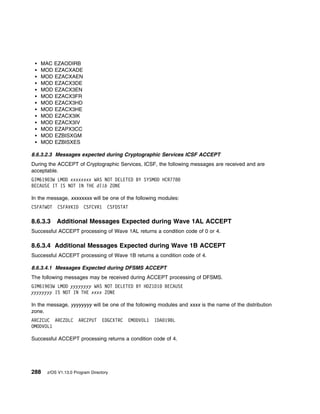 MAC EZAODIRB
   MOD EZACXADE
   MOD EZACXAEN
   MOD EZACX3DE
   MOD EZACX3EN
   MOD EZACX3FR
   MOD EZACX3HD
   MOD EZACX3HE
   MOD EZACX3IK
   MOD EZACX3IV
   MOD EZAPX3CC
   MOD EZBISXGM
   MOD EZBISXES

8.6.3.2.3 Messages expected during Cryptographic Services ICSF ACCEPT
During the ACCEPT of Cryptographic Services, ICSF, the following messages are received and are
acceptable.
GIM619 3W LMOD xxxxxxxx WAS NOT DELETED BY SYSMOD HCR778
BECAUSE IT IS NOT IN THE dlib ZONE

In the message, xxxxxxxx will be one of the following modules:
CSFATWOT   CSFAVKID     CSFCVR1    CSFDSTAT

8.6.3.3    Additional Messages Expected during Wave 1AL ACCEPT
Successful ACCEPT processing of Wave 1AL returns a condition code of 0 or 4.

8.6.3.4 Additional Messages Expected during Wave 1B ACCEPT
Successful ACCEPT processing of Wave 1B returns a condition code of 4.

8.6.3.4.1 Messages Expected during DFSMS ACCEPT
The following messages may be received during ACCEPT processing of DFSMS.
GIM619 3W LMOD yyyyyyyy WAS NOT DELETED BY HDZ1D1         BECAUSE
yyyyyyyy IS NOT IN THE xxxx ZONE

In the message, yyyyyyyy will be one of the following modules and xxxx is the name of the distribution
zone.
ARCZCUC ARCZDLC      ARCZPUT     EDGCXTRC   EMODVOL1   IDA 19BL
OMODVOL1

Successful ACCEPT processing returns a condition code of 4.




288   z/OS V1.13.0 Program Directory
 