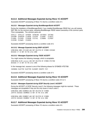 8.6.3.5 Additional Messages Expected during Wave 1C ACCEPT
Successful ACCEPT processing of Wave 1C returns a condition code of 4.

8.6.3.5.1 Messages Expected during BookManager/Build ACCEPT
During the installation of BookManager/Build, if you installed BookManager READ first, you will receive
NOT SEL for the common parts, indicating BookManager READ retains ownership of the common parts.
This is acceptable. The common parts are:
EOYALLC   EOYALLC2   EOYBOOK   EOYBKIND   EOYINDEX   EOYINDX
EOYPARM   EOY@PRIM   EIJBPOR   EIJCFRE    EIJDANI    EIJDUTC
EIJENGL   EIJFREN    EIJGERM   EIJITAL    EIJNORW    EIJPORT
EIJSPAN   EIJSWED    EIJUKEN

Successful ACCEPT processing returns a condition code of 0.

8.6.3.5.2 Message Expected during EREP ACCEPT
GIM619 3W LMOD IFCILG 4 WAS NOT DELETED BY SYSMOD EER35
BECAUSE IT IS NOT IN THE dlib ZONE

8.6.3.5.3 Messages Expected during TSO/E ACCEPT
You might receive the following message, which is acceptable.
GIM619 3W ALIAS xxxxxxx WAS NOT DELETED BY SYSMOD HTE778
BECAUSE IT IS NOT IN THE dlib ZONE

In the message text, xxxxxxx is one of the following aliases for SYSMOD HTE7780:
IGC   6A IKJEFT 2 IKJEFT 9 IKJEGDRP IRXAPPC TEST

Successful ACCEPT processing returns a condition code of 4.

8.6.3.6 Additional Messages Expected during Wave 1D ACCEPT
Successful ACCEPT processing of Wave 1D returns a condition code of 0 or 4.

8.6.3.6.1 Messages Expected during OCSF Security Level 3 ACCEPT
During the ACCEPT of OCSF Security Level 3, the following messages might be received. These
messages are acceptable if they are the only cause of return code 4.
GIM619 3W LMOD CDSNM 36 WAS NOT DELETED BY SYSMOD
JCRY741 BECAUSE CDSNM 36 IS NOT IN THE dlib ZONE

GIM619 3W LMOD CDSNM 37 WAS NOT DELETED BY SYSMOD
JCRY741 BECAUSE CDSNM 37 IS NOT IN THE dlib ZONE

8.6.3.7 Additional Messages Expected during Wave 1E ACCEPT
Successful ACCEPT processing of Wave 1E returns a condition code of 0.

                                                                 Installation Instructions for Wave 1 FMIDs   289
 