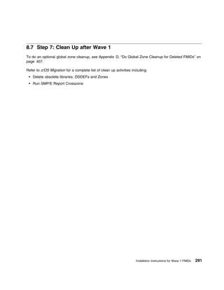 8.7 Step 7: Clean Up after Wave 1
To do an optional global zone cleanup, see Appendix D, “Do Global Zone Cleanup for Deleted FMIDs” on
page 407.

Refer to z/OS Migration for a complete list of clean up activities including:
    Delete obsolete libraries, DDDEFs and Zones
    Run SMP/E Report Crosszone




                                                                     Installation Instructions for Wave 1 FMIDs   291
 