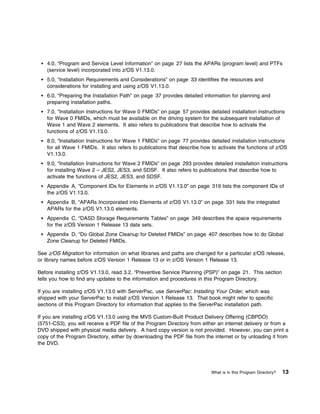 4.0, “Program and Service Level Information” on page 27 lists the APARs (program level) and PTFs
    (service level) incorporated into z/OS V1.13.0.
    5.0, “Installation Requirements and Considerations” on page 33 identifies the resources and
    considerations for installing and using z/OS V1.13.0.
    6.0, “Preparing the Installation Path” on page 37 provides detailed information for planning and
    preparing installation paths.
    7.0, “Installation Instructions for Wave 0 FMIDs” on page 57 provides detailed installation instructions
    for Wave 0 FMIDs, which must be available on the driving system for the subsequent installation of
    Wave 1 and Wave 2 elements. It also refers to publications that describe how to activate the
    functions of z/OS V1.13.0.
    8.0, “Installation Instructions for Wave 1 FMIDs” on page 77 provides detailed installation instructions
    for all Wave 1 FMIDs. It also refers to publications that describe how to activate the functions of z/OS
    V1.13.0.
    9.0, “Installation Instructions for Wave 2 FMIDs” on page 293 provides detailed installation instructions
    for installing Wave 2 – JES2, JES3, and SDSF. It also refers to publications that describe how to
    activate the functions of JES2, JES3, and SDSF.
    Appendix A, “Component IDs for Elements in z/OS V1.13.0” on page 319 lists the component IDs of
    the z/OS V1.13.0.
    Appendix B, “APARs Incorporated into Elements of z/OS V1.13.0” on page 331 lists the integrated
    APARs for the z/OS V1.13.0 elements.
    Appendix C, “DASD Storage Requirements Tables” on page 349 describes the space requirements
    for the z/OS Version 1 Release 13 data sets.
    Appendix D, “Do Global Zone Cleanup for Deleted FMIDs” on page 407 describes how to do Global
    Zone Cleanup for Deleted FMIDs.

See z/OS Migration for information on what libraries and paths are changed for a particular z/OS release,
or library names before z/OS Version 1 Release 13 or in z/OS Version 1 Release 13.

Before installing z/OS V1.13.0, read 3.2, “Preventive Service Planning (PSP)” on page 21. This section
tells you how to find any updates to the information and procedures in this Program Directory.

If you are installing z/OS V1.13.0 with ServerPac, use ServerPac: Installing Your Order, which was
shipped with your ServerPac to install z/OS Version 1 Release 13. That book might refer to specific
sections of this Program Directory for information that applies to the ServerPac installation path.

If you are installing z/OS V1.13.0 using the MVS Custom-Built Product Delivery Offering (CBPDO)
(5751-CS3), you will receive a PDF file of the Program Directory from either an internet delivery or from a
DVD shipped with physical media delivery. A hard copy version is not provided. However, you can print a
copy of the Program Directory, either by downloading the PDF file from the internet or by unloading it from
the DVD.




                                                                           What is in this Program Directory?   13
 