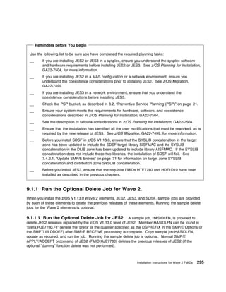 Reminders before You Begin

 Use the following list to be sure you have completed the required planning tasks:
         If you are installing JES2 or JES3 in a sysplex, ensure you understand the sysplex software
         and hardware requirements before installing JES2 or JES3. See z/OS Planning for Installation,
         GA22-7504, for more information.
         If you are installing JES2 in a MAS configuration or a network environment, ensure you
         understand the coexistence considerations prior to installing JES2. See z/OS Migration,
         GA22-7499.
         If you are installing JES3 in a network environment, ensure that you understand the
         coexistence considerations before installing JES3.
         Check the PSP bucket, as described in 3.2, “Preventive Service Planning (PSP)” on page 21.
         Ensure your system meets the requirements for hardware, software, and coexistence
         considerations described in z/OS Planning for Installation, GA22-7504.
         See the description of fallback considerations in z/OS Planning for Installation, GA22-7504.
         Ensure that the installation has identified all the user modifications that must be reworked, as is
         required by the new release of JES3. See z/OS Migration, GA22-7499, for more information.
         Before you install SDSF in z/OS V1.13.0, ensure that the SYSLIB concatenation in the target
         zone has been updated to include the SDSF target library SISFMAC and the SYSLIB
         concatenation in the DLIB zone has been updated to include library AISFMAC. If the SYSLIB
         concatenation does not include these two libraries, the installation of SDSF will fail. See
         7.4.2.1, “Update SMP/E Entries” on page 71 for information on target zone SYSLIB
         concatenation and distribution zone SYSLIB concatenation.
         Before you install JES3, ensure that the requisite FMIDs HTE7780 and HDZ1D10 have been
         installed as described in the previous chapters.



9.1.1 Run the Optional Delete Job for Wave 2.
When you install the z/OS V1.13.0 Wave 2 elements, JES2, JES3, and SDSF, sample jobs are provided
by each of these elements to delete the previous releases of these elements. Running the sample delete
jobs for the Wave 2 elements is optional.

9.1.1.1 Run the Optional Delete Job for JES2: A sample job, HASIDLFN, is provided to
delete JES2 releases replaced by the z/OS V1.13.0 level of JES2. Member HASIDLFN can be found in
'prefix.HJE7780.F1' (where the 'prefix' is the qualifier specified as the DSPREFIX in the SMP/E Options or
the SMPTLIB DDDEF) after SMP/E RECEIVE processing is complete. Copy sample job HASIDLFN,
update as required, and run the job. Running the sample delete job is optional. Normal SMP/E
APPLY/ACCEPT processing of JES2 (FMID HJE7780) deletes the previous releases of JES2 (if the
optional "dummy" function delete was not performed).



                                                                    Installation Instructions for Wave 2 FMIDs   295
 