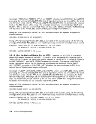 Sample job HASIDLFN will RECEIVE, APPLY, and ACCEPT a function named DM1JES2. During SMP/E
processing, the functions deleted by DM1JES2 (and all dependent functions) are removed from the target
and distribution zones. After the APPLY and ACCEPT of function DM1JES2 has completed, the previous
levels of the JES2 libraries will be empty. The sample job also contains commented steps UCLIN and
REJECT. If these steps are uncommented, the job will clean up the CSI zone entries for DM1JES2 along
with the entries for the deleted JES2 releases and any associated product HOLDDATA.

During RECEIVE processing of function DM1JES2, a condition code of 4 is expected along with the
following message:
GIM397 1W   SYSMOD DM1JES2 HAS NO ELEMENTS.

During APPLY processing of function DM1JES2, a return code of 4 is expected, along with the following
messages if USERMOD ASMJES2 had been installed previously (xxxxxxx will be multiple module names)
GIM445 2W   CHANGES FOR THE FOLLOWING USERMODS WILL BE LOST BECAUSE
            THE ASSOCIATED FUNCTION SYSMOD HAS BEEN DELETED.

GIM446 1I   USERMOD ASMJES2 IN MOD xxxxxxx

9.1.1.2 Run the Optional Delete Job for JES3: A sample job, IATJDLFN, is provided to
delete JES3 releases replaced by the z/OS V1.13.0 level of JES3. Member IATJDLFN can be found in
'prefix.HJS7780.F1' (where the 'prefix' is the qualifier specified as the DSPREFIX in the SMP/E Options or
the SMPTLIB DDDEF) after SMP/E RECEIVE processing is complete. Copy sample job IATJDLFN,
update it as required, and run the job. Running the sample delete job is optional. Normal SMP/E
APPLY/ACCEPT processing of JES3 (FMID HJS7780) deletes the previous releases of JES3 (if the
optional "dummy" function delete was not performed).

Sample job IATJDLFN will RECEIVE, APPLY, and ACCEPT a function named DM1JES3. During SMP/E
processing, the functions deleted by DM1JES3 (and all dependent functions) are removed from the target
and distribution zones. After the APPLY and ACCEPT of function DM1JES3 has completed, the JES3
libraries will be empty. The sample job also contains commented steps UCLIN and REJECT. If these
steps are uncommented, the job will clean up the CSI zone entries for DM1JES3 along with the entries for
the deleted JES3 releases and any associated product HOLDDATA.

During RECEIVE processing of function DM1JES3, a condition code of 4 is expected along with the
following message:
GIM397 1W SYSMOD DM1JES3 HAS NO ELEMENTS.

During APPLY processing of function DM1JES3, a return code of 4 is expected, along with the following
messages if USERMOD ASMJES3 had been installed previously (xxxxxxx will be multiple module names):
GIM445 2W CHANGES FOR THE FOLLOWING USERMODS WILL BE LOST BECAUSE
           THE ASSOCIATED FUNCTION SYSMOD HAS BEEN DELETED.

GIM446 1I USERMOD ASMJES3 IN MOD xxxxxxx




296   z/OS V1.13.0 Program Directory
 