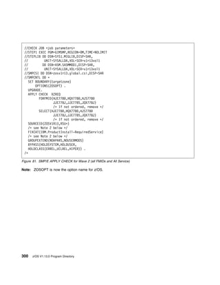 //CHECK JOB <job parameters>
 //STEP1 EXEC PGM=GIMSMP,REGION= M,TIME=NOLIMIT
 //STEPLIB DD DSN=SYS1.MIGLIB,DISP=SHR,
 //           UNIT=SYSALLDA,VOL=SER=v1r13vol1
 //          DD DSN=ASM.SASMMOD1,DISP=SHR,
 //           UNIT=SYSALLDA,VOL=SER=v1r13vol1
 //SMPCSI DD DSN=zosv1r13.global.csi,DISP=SHR
 //SMPCNTL DD ᑍ
    SET BOUNDARY(targetzone)
        OPTIONS(ZOSOPT) .
    UPGRADE.
    APPLY CHECK XZREQ
          FORFMID(HJE778 ,HQX778 ,HJS778
                   JJE778J,JJE778S,JQX778J)
                   /ᑍ If not ordered, remove ᑍ/
          SELECT(HJE778 ,HQX778 ,HJS778
                   JJE778J,JJE778S,JQX778J)
                   /ᑍ If not ordered, remove ᑍ/
    SOURCEID(ZOSV1R13,RSUᑍ)
    /ᑍ see Note 2 below ᑍ/
    FIXCAT(IBM.ProductInstall-RequiredService)
    /ᑍ see Note 2 below ᑍ/
    GROUPEXTEND(NOAPARS,NOUSERMODS)
    BYPASS(HOLDSYSTEM,HOLDUSER,
    HOLDCLASS(ERREL,UCLREL,HIPER)) .
 /ᑍ

Figure 81. SMP/E APPLY CHECK for Wave 2 (all FMIDs and All Service)

Note: ZOSOPT is now the option name for z/OS.




300   z/OS V1.13.0 Program Directory
 