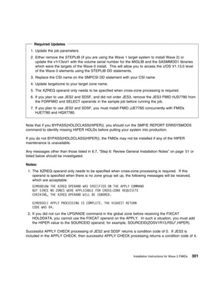 Required Updates
  1. Update the job parameters.
  2. Either remove the STEPLIB (if you are using the Wave 1 target system to install Wave 2) or
     update the v1r13vol1 with the volume serial number for the MIGLIB and the SASMMOD1 libraries
     which were the targets of the Wave 0 install. This will allow you to access the z/OS V1.13.0 level
     of the Wave 0 elements using the STEPLIB DD statements.
  3. Replace the CSI name on the SMPCSI DD statement with your CSI name.
  4. Update targetzone to your target zone name.
  5. The XZREQ operand only needs to be specified when cross-zone processing is required.
  6. If you plan to use JES2 and SDSF, and did not order JES3, remove the JES3 FMID HJS7780 from
     the FORFMID and SELECT operands in the sample job before running the job.
  7. If you plan to use JES2 and SDSF, you must install FMID JJE778S concurrently with FMIDs
     HJE7780 and HQX7780.


Note that if you BYPASS(HOLDCLASS(HIPER)), you should run the SMP/E REPORT ERRSYSMODS
command to identify missing HIPER HOLDs before putting your system into production.

If you do not BYPASS(HOLDCLASS(HIPER)), the FMIDs may not be installed if any of the HIPER
maintenance is unavailable.

Any messages other than those listed in 6.7, “Step 6: Review General Installation Notes” on page 51 or
listed below should be investigated.

Notes:
 1. The XZREQ operand only needs to be specified when cross-zone processing is required. If this
    operand is specified when there is no zone group set up, the following messages will be received,
    which are acceptable:
   GIM5 81 W THE XZREQ OPERAND WAS SPECIFIED ON THE APPLY COMMAND
   BUT SINCE NO ZONES WERE APPLICABLE FOR CROSS-ZONE REQUISITE
   CHECKING, THE XZREQ OPERAND WILL BE IGNORED.

   GIM2 5 1I APPLY PROCESSING IS COMPLETE. THE HIGHEST RETURN
   CODE WAS 4.
 2. If you did not run the UPGRADE command in the global zone before receiving the FIXCAT
    HOLDDATA, you cannot use the FIXCAT operand on the APPLY. In such a situation, you must add
    the HIPER value to the SOURCEID operand; for example, SOURCEID(ZOSV1R13,RSU*,HIPER).

Successful APPLY CHECK processing of JES2 and SDSF returns a condition code of 0. If JES3 is
included in the APPLY CHECK, then successful APPLY CHECK processing returns a condition code of 4.




                                                                 Installation Instructions for Wave 2 FMIDs   301
 