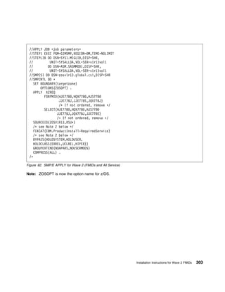 //APPLY JOB <job parameters>
 //STEP1 EXEC PGM=GIMSMP,REGION= M,TIME=NOLIMIT
 //STEPLIB DD DSN=SYS1.MIGLIB,DISP=SHR,
 //          UNIT=SYSALLDA,VOL=SER=v1r13vol1
 //         DD DSN=ASM.SASMMOD1,DISP=SHR,
 //          UNIT=SYSALLDA,VOL=SER=v1r13vol1
 //SMPCSI DD DSN=zosv1r13.global.csi,DISP=SHR
 //SMPCNTL DD ᑍ
    SET BOUNDARY(targetzone)
        OPTIONS(ZOSOPT) .
    APPLY XZREQ
          FORFMID(HJE778 ,HQX778 ,HJS778
                  JJE778J,JJE778S,JQX778J)
                  /ᑍ If not ordered, remove ᑍ/
          SELECT(HJE778 ,HQX778 ,HJS778
                 JJE778J,JQX778J,JJE778S)
                 /ᑍ If not ordered, remove ᑍ/
    SOURCEID(ZOSV1R13,RSUᑍ)
    /ᑍ see Note 2 below ᑍ/
    FIXCAT(IBM.ProductInstall-RequiredService)
    /ᑍ see Note 2 below ᑍ/
    BYPASS(HOLDSYSTEM,HOLDUSER,
    HOLDCLASS(ERREL,UCLREL,HIPER))
    GROUPEXTEND(NOAPARS,NOUSERMODS)
    COMPRESS(ALL) .
 /ᑍ

Figure 82. SMP/E APPLY for Wave 2 (FMIDs and All Service)

Note: ZOSOPT is now the option name for z/OS.




                                                            Installation Instructions for Wave 2 FMIDs   303
 