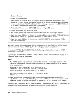 Required Updates
  1. Update the job parameters.
  2. Either remove the STEPLIB (if you are using the Wave 1 target system to install Wave 2) or
     update the v1r13vol1 with the volume serial number for the MIGLIB and the SASMMOD1 libraries
     which were the targets of the Wave 0 install. This will allow you to access the z/OS V1.13.0 level
     of the Wave 0 elements using the STEPLIB DD statements.
  3. Replace the CSI name on the SMPCSI DD statement with your CSI name.
  4. Update targetzone to your target zone name.
  5. The XZREQ operand only needs to be specified when cross-zone processing is required.
  6. If you plan to use JES2 and SDSF, and did not order JES3, remove the JES3 FMID HJS7780 from
     the FORFMID and SELECT operands in the sample job before running the job.
  7. If you plan to use JES2 and SDSF, you must install FMID JJE778S concurrently with FMIDs
     HJE7780 and HQX7780.


Note that if you BYPASS(HOLDCLASS(HIPER)), you should run the SMP/E REPORT ERRSYSMODS
command to identify missing HIPER HOLDs before putting your system into production.

If you do not BYPASS(HOLDCLASS(HIPER)), the FMIDs may not be installed if any of the HIPER
maintenance is unavailable.

Any messages other than those listed in 6.7, “Step 6: Review General Installation Notes” on page 51 or
those listed below should be investigated.

Notes:
 1. The XZREQ operand only needs to be specified when cross-zone processing is required. If this
    operand is specified when there is no zone group set up, the following messages will be received,
    which are acceptable:
   GIM5 81 W THE XZREQ OPERAND WAS SPECIFIED ON THE APPLY
   COMMAND BUT SINCE NO ZONES WERE APPLICABLE FOR CROSS-ZONE
   REQUISITE CHECKING, THE XZREQ OPERAND WILL BE IGNORED.

   GIM2 5 1I APPLY PROCESSING IS COMPLETE. THE HIGHEST RETURN
   CODE WAS 4.
 2. If you did not run the UPGRADE command in the global zone before receiving the FIXCAT
    HOLDDATA, you cannot use the FIXCAT operand on the APPLY. In such a situation, you must add
    the HIPER value to the SOURCEID operand; for example, SOURCEID(ZOSV1R13,RSU*,HIPER).

Successful APPLY processing of JES2 and SDSF returns a condition code of 0. If JES3 is included in the
APPLY processing, then successful APPLY processing returns a condition code of 4.




304    z/OS V1.13.0 Program Directory
 