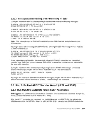 9.2.2.1 Messages Expected during APPLY Processing for JES3
During the installation of the JES3 component you can expect to receive the following messages:
GIM619 3W LMOD IATUX86 WAS NOT DELETED BY SYSMOD HJS778
BECAUSE IATUX86 IS NOT IN THE target ZONE

GIM619 3W LMOD IATIMDL WAS NOT DELETED BY SYSMOD HJS778
BECAUSE IATIMDL IS NOT IN THE target ZONE

GIM239 3W LINK-EDIT PROCESSING FOR SYSMOD xxxxxxx WAS SUCCESSFUL
FOR MODULE xxxxxxxx IN LMOD xxxxxxxx IN THE xxxxxx
LIBRARY. THE RETURN CODE WAS 4.
Note: This message might be GIM23903I, depending on the SMP/E service level you have on your
driving system.

You might receive either message GIM23903W or the following GIM23913W message for load modules
IATNUCF and IATNUCI:
GIM23913W LINK-EDIT PROCESSING FOR SYSMOD HJS778 WAS SUCCESSFUL
FOR MODULE xxxxxxxx IN LMOD xxxxxxxx IN THE SIATLIB LIBRARY.
THE RETURN CODE WAS 4. DATE yy.ddd - TIME hh:mm:ss -
SEQUENCE NUMBER nnnnnn - SYSPRINT FILE nnnnnnnn.

These messages are acceptable. Because of the following IEW2454W messages, and the resulting
condition code, SMP/E will produce message GIM23903W for every load module that was link-edited in
the same utility invocation.

During the installation of the JES3 component you might receive IEW2454W messages (unresolved
external references) during the link-edit of load module IATNUCF. The references are:
DSDDDR   DSIFCT IATCNINX    LJMFFCT   SMFBUFAB   SMFBUFBL
TAPDDR   VARYLFCT

You might also receive an IEW0461 or IEW2454W message during the link-edit of load module IATNUCI
with an unresolved external reference for IATINIT. These messages are acceptable.


9.3 Step 3: Do Post-APPLY Work for Wave 2 (JES2 and SDSF)

9.3.1 Run UCLIN to Automate Future SDSF Assemblies
IBM suggests you run UCLIN to automate future assemblies when JES2 service is installed. Sample JCL
ISFISUCL to do this can be found in the SISFJCL1 library.

After the APPLY processing has completed, run the UCLIN sample job of ISFISUCL that points to the
UCLIN stream within the SISFJCL1 library for z/OS V1.13.0 JES2. Instructions in ISFISUCL indicate the



                                                                 Installation Instructions for Wave 2 FMIDs   305
 
