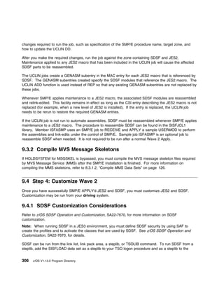 changes required to run the job, such as specification of the SMP/E procedure name, target zone, and
how to update the UCLIN DD.

After you make the required changes, run the job against the zone containing SDSF and JES2.
Maintenance applied to any JES2 macro that has been included in the UCLIN job will cause the affected
SDSF parts to be reassembled.

The UCLIN jobs create a GENASM subentry in the MAC entry for each JES2 macro that is referenced by
SDSF. The GENASM subentries created specify the SDSF modules that reference the JES2 macro. The
UCLIN ADD function is used instead of REP so that any existing GENASM subentries are not replaced by
these jobs.

Whenever SMP/E applies maintenance to a JES2 macro, the associated SDSF modules are reassembled
and relink-edited. This facility remains in effect as long as the CSI entry describing the JES2 macro is not
replaced (for example, when a new level of JES2 is installed). If the entry is replaced, the UCLIN job
needs to be rerun to restore the required GENASM entries.

If the UCLIN job is not run to automate assemblies, SDSF must be reassembled whenever SMP/E applies
maintenance to a JES2 macro. The procedure to reassemble SDSF can be found in the SISFJCL1
library. Member ISFASMP uses an SMP/E job to RECEIVE and APPLY a sample USERMOD to perform
the assemblies and link-edits under the control of SMP/E. Sample job ISFASMP is an optional job to
reassemble SDSF when needed. It is not required to be run after a normal Wave 2 Apply.

9.3.2 Compile MVS Message Skeletons
If HOLDSYSTEM for MSGSKEL is bypassed, you must compile the MVS message skeleton files required
by MVS Message Service (MMS) after the SMP/E installation is finished. For more information on
compiling the MMS skeletons, refer to 8.3.1.2, “Compile MMS Data Sets” on page 126.


9.4 Step 4: Customize Wave 2
Once you have successfully SMP/E APPLY'd JES2 and SDSF, you must customize JES2 and SDSF.
Customization may be run from your driving system.

9.4.1 SDSF Customization Considerations
Refer to z/OS SDSF Operation and Customization, SA22-7670, for more information on SDSF
customization.
Note: When running SDSF in a JES3 environment, you must define SDSF security by using SAF to
create the profiles and to activate the classes that are used by SDSF. See z/OS SDSF Operation and
Customization, SA22-7670, for details.

SDSF can be run from the link list, link pack area, a steplib, or TSOLIB command. To run SDSF from a
steplib, add the SISFLOAD data set as a steplib to your TSO logon procedure and as a steplib to the


306   z/OS V1.13.0 Program Directory
 