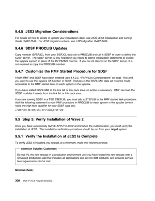 9.4.5 JES3 Migration Considerations
For details on how to create or update your initialization deck, see z/OS JES3 Initialization and Tuning
Guide, SA22-7549. For JES3 migration actions, see z/OS Migration, GA22-7499.

9.4.6 SDSF PROCLIB Updates
Copy member ISFSRJCL from your SISFJCL data set to PROCLIB and call it SDSF in order to define the
SDSF server. The SDSF server is only needed if you intend to define initialization statements or exploit
the sysplex support in place of the ISFPARMS macros. If you do not plan to run the SDSF server, it is
not required to copy this PROCLIB member.

9.4.7 Customize the RMF Started Procedure for SDSF
If both RMF and SDSF have been enabled (see 8.4.2.3, “IFAPRDxx Considerations” on page 148) and
you want to use the sysplex DA function in SDSF, modules in the SISFLOAD data set must be made
accessible to the RMF started task on each system in the sysplex.

If you have added SISFLOAD to the link list or link pack area, no action is necessary. RMF can load the
SDSF modules it needs from the link list or link pack area.

If you are running SDSF in a TSO STEPLIB, you must add a STEPLIB to the RMF started task procedure.
Add the following statement to your RMF procedure in PROCLIB for each system in the sysplex (where
hlq is the high-level qualifier for your SDSF data set):
//STEPLIB DD DSN=hlq.SISFLOAD,DISP=SHR


9.5 Step 5: Verify Installation of Wave 2
Once you have successfully SMP/E APPLY'd JES2 and finished the customization, you must verify the
installation of JES2. The installation verification procedure should be run from your target system.

9.5.1 Verify the Installation of JES2 Is Complete
To verify JES2 is installed, you should, at a minimum, make the following checks:

      Attention Sysplex Customers

 Do not IPL the new release in a production environment until you have tested the new release with a
 simulated production load that includes all applications and all non-IBM products, and ensures service
 level agreements can be met.


Minimal check:



308    z/OS V1.13.0 Program Directory
 