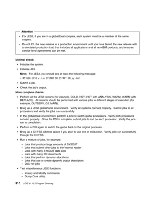 Attention
      For JES3, if you are in a global/local complex, each system must be a member of the same
      sysplex.
      Do not IPL the new release in a production environment until you have tested the new release with
      a simulated production load that includes all applications and all non-IBM products, and ensures
      service level agreements can be met.


Minimal check:
   Initialize the system.
   Initialize JES.
   Note: For JES3, you should see at least the following message:
   ᑍIAT31         JES3 v.r.m SYSTEM COLDSTART ON yy.ddd
   Submit a job.
   Check the job's output.
More complete checks:
   Perform all the JES3 restarts (for example, COLD, HOT, HOT with ANALYSIS, WARM, WARM with
   REPLACE). All restarts should be performed with various jobs in different stages of execution (for
   example, OUTSERV, C/I, MAIN).
   Bring up a JES3 global/local environment. Verify all systems connect properly. Submit jobs to all
   processors and verify the jobs run successfully.
   In the global/local environment, perform a DSI to switch global processors. Verify both processors
   connect properly. Once the DSI is complete, submit jobs to run on each processor. Verify the jobs
   run to completion.
   Perform a DSI again to switch the global back to the original processor.
   Bring up a C/I FSS address space if you plan to use one in production. Verify jobs run successfully
   through the C/I FSS.
   Run a mixture of jobs, for example:
      –    Jobs that produce large amounts of SYSOUT
      –    Jobs that submit other jobs to the internal reader
      –    Jobs with many SYSOUT data sets
      –    Jobs with many DD statements
      –    Jobs that perform dynamic allocations
      –    Jobs that use or create dynamic output descriptors
      –    DJC net jobs
   Test miscellaneous JES3 functions:
      – Inquiry and Modify commands
      – Dump Core utility

310       z/OS V1.13.0 Program Directory
 