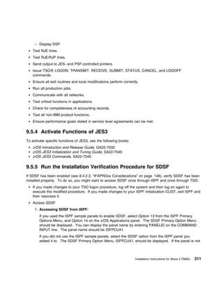 – Display DSP
    Test NJE lines.
    Test RJE/RJP lines.
    Send output to JES- and PSF-controlled printers.
    Issue TSO/E LOGON, TRANSMIT, RECEIVE, SUBMIT, STATUS, CANCEL, and LOGOFF
    commands.
    Ensure all exit routines and local modifications perform correctly.
    Run all production jobs.
    Communicate with all networks.
    Test critical functions in applications.
    Check for completeness of accounting records.
    Test all non-IBM product functions.
    Ensure performance goals stated in service level agreements can be met.

9.5.4 Activate Functions of JES3
To activate specific functions of JES3, see the following books:
    z/OS Introduction and Release Guide, GA22-7502
    z/OS JES3 Initialization and Tuning Guide, SA22-7549
    z/OS JES3 Commands, SA22-7540

9.5.5 Run the Installation Verification Procedure for SDSF
If SDSF has been enabled (see 8.4.2.3, “IFAPRDxx Considerations” on page 148), verify SDSF has been
installed properly. To do so, you might want to access SDSF once through ISPF and once through TSO.
    If you made changes to your TSO logon procedure, log off the system and then log on again to
    execute the modified procedure. If you made changes to your ISPF initialization CLIST, exit ISPF and
    then reaccess it.
    Access SDSF
     1. Accessing SDSF from ISPF:
        If you used the ISPF sample panels to enable SDSF, select Option 13 from the ISPF Primary
        Options Menu, and Option 14 on the z/OS Applications panel. The SDSF Primary Option Menu
        should be displayed. You can display the panel name by entering PANELID on the COMMAND
        INPUT line. The panel name should be ISFPCU41.
        If you did not use the ISPF sample panels, select the SDSF option from the ISPF panel you
        added it to. The SDSF Primary Option Menu, ISFPCU41, should be displayed. If the panel is not



                                                                    Installation Instructions for Wave 2 FMIDs   311
 