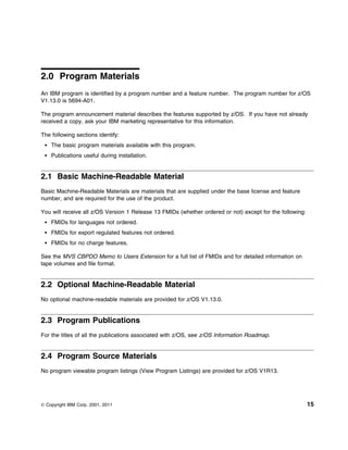 2.0 Program Materials
An IBM program is identified by a program number and a feature number. The program number for z/OS
V1.13.0 is 5694-A01.

The program announcement material describes the features supported by z/OS. If you have not already
received a copy, ask your IBM marketing representative for this information.

The following sections identify:
    The basic program materials available with this program.
    Publications useful during installation.


2.1 Basic Machine-Readable Material
Basic Machine-Readable Materials are materials that are supplied under the base license and feature
number, and are required for the use of the product.

You will receive all z/OS Version 1 Release 13 FMIDs (whether ordered or not) except for the following:
    FMIDs for languages not ordered.
    FMIDs for export regulated features not ordered.
    FMIDs for no charge features.

See the MVS CBPDO Memo to Users Extension for a full list of FMIDs and for detailed information on
tape volumes and file format.


2.2 Optional Machine-Readable Material
No optional machine-readable materials are provided for z/OS V1.13.0.


2.3 Program Publications
For the titles of all the publications associated with z/OS, see z/OS Information Roadmap.


2.4 Program Source Materials
No program viewable program listings (View Program Listings) are provided for z/OS V1R13.




© Copyright IBM Corp. 2001, 2011                                                                          15
 