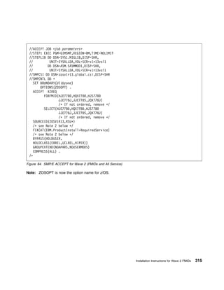 //ACCEPT JOB <job parameters>
 //STEP1 EXEC PGM=GIMSMP,REGION= M,TIME=NOLIMIT
 //STEPLIB DD DSN=SYS1.MIGLIB,DISP=SHR,
 //          UNIT=SYSALLDA,VOL=SER=v1r13vol1
 //         DD DSN=ASM.SASMMOD1,DISP=SHR,
 //          UNIT=SYSALLDA,VOL=SER=v1r13vol1
 //SMPCSI DD DSN=zosv1r13.global.csi,DISP=SHR
 //SMPCNTL DD ᑍ
    SET BOUNDARY(dlibzone)
        OPTIONS(ZOSOPT) .
    ACCEPT XZREQ
          FORFMID(HJE778 ,HQX778 ,HJS778
                  JJE778J,JJE778S,JQX778J)
                  /ᑍ If not ordered, remove ᑍ/
          SELECT(HJE778 ,HQX778 ,HJS778
                  JJE778J,JJE778S,JQX778J)
                  /ᑍ If not ordered, remove ᑍ/
    SOURCEID(ZOSV1R13,RSUᑍ)
    /ᑍ see Note 2 below ᑍ/
    FIXCAT(IBM.ProductInstall-RequiredService)
    /ᑍ see Note 2 below ᑍ/
    BYPASS(HOLDUSER,
    HOLDCLASS(ERREL,UCLREL,HIPER))
    GROUPEXTEND(NOAPARS,NOUSERMODS)
    COMPRESS(ALL) .
 /ᑍ

Figure 84. SMP/E ACCEPT for Wave 2 (FMIDs and All Service)

Note: ZOSOPT is now the option name for z/OS.




                                                             Installation Instructions for Wave 2 FMIDs   315
 