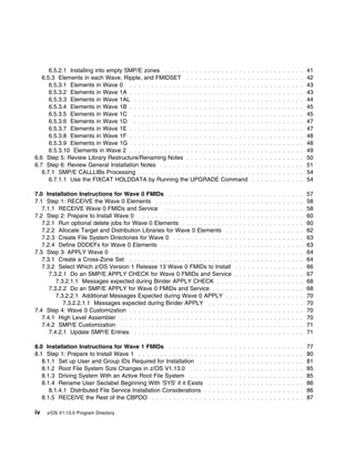 6.5.2.1 Installing into empty SMP/E zones . . . . . . . . . . . . . . . . . . . .     . . . . . . . . . . . .   41
   6.5.3 Elements in each Wave, Ripple, and FMIDSET . . . . . . . . . . . . . . .           . . . . . . . . . . . .   42
      6.5.3.1 Elements in Wave 0 . . . . . . . . . . . . . . . . . . . . . . . . . . . .    . . . . . . . . . . . .   43
      6.5.3.2 Elements in Wave 1A . . . . . . . . . . . . . . . . . . . . . . . . . . . .   . . . . . . . . . . . .   43
      6.5.3.3 Elements in Wave 1AL . . . . . . . . . . . . . . . . . . . . . . . . . . .    . . . . . . . . . . . .   44
      6.5.3.4 Elements in Wave 1B . . . . . . . . . . . . . . . . . . . . . . . . . . . .   . . . . . . . . . . . .   45
      6.5.3.5 Elements in Wave 1C . . . . . . . . . . . . . . . . . . . . . . . . . . .     . . . . . . . . . . . .   45
      6.5.3.6 Elements in Wave 1D . . . . . . . . . . . . . . . . . . . . . . . . . . .     . . . . . . . . . . . .   47
      6.5.3.7 Elements in Wave 1E . . . . . . . . . . . . . . . . . . . . . . . . . . . .   . . . . . . . . . . . .   47
      6.5.3.8 Elements in Wave 1F . . . . . . . . . . . . . . . . . . . . . . . . . . . .   . . . . . . . . . . . .   48
      6.5.3.9 Elements in Wave 1G . . . . . . . . . . . . . . . . . . . . . . . . . . .     . . . . . . . . . . . .   48
      6.5.3.10 Elements in Wave 2 . . . . . . . . . . . . . . . . . . . . . . . . . . . .   . . . . . . . . . . . .   49
6.6 Step 5: Review Library Restructure/Renaming Notes . . . . . . . . . . . . . . .         . . . . . . . . . . . .   50
6.7 Step 6: Review General Installation Notes . . . . . . . . . . . . . . . . . . . . .     . . . . . . . . . . . .   51
   6.7.1 SMP/E CALLLIBs Processing . . . . . . . . . . . . . . . . . . . . . . . . . .      . . . . . . . . . . . .   54
      6.7.1.1 Use the FIXCAT HOLDDATA by Running the UPGRADE Command                        . . . . . . . . . . . .   54

7.0 Installation Instructions for Wave 0 FMIDs . . . . . . . . . . . . . . .        . . . . . . . . . . . . . . . .   57
7.1 Step 1: RECEIVE the Wave 0 Elements . . . . . . . . . . . . . . . . . .         . . . . . . . . . . . . . . . .   58
   7.1.1 RECEIVE Wave 0 FMIDs and Service . . . . . . . . . . . . . . . .           . . . . . . . . . . . . . . . .   58
7.2 Step 2: Prepare to Install Wave 0 . . . . . . . . . . . . . . . . . . . . . .   . . . . . . . . . . . . . . . .   60
   7.2.1 Run optional delete jobs for Wave 0 Elements . . . . . . . . . . . .       . . . . . . . . . . . . . . . .   60
   7.2.2 Allocate Target and Distribution Libraries for Wave 0 Elements . .         . . . . . . . . . . . . . . . .   62
   7.2.3 Create File System Directories for Wave 0 . . . . . . . . . . . . . .      . . . . . . . . . . . . . . . .   63
   7.2.4 Define DDDEFs for Wave 0 Elements . . . . . . . . . . . . . . . . .        . . . . . . . . . . . . . . . .   63
7.3 Step 3: APPLY Wave 0 . . . . . . . . . . . . . . . . . . . . . . . . . . . .    . . . . . . . . . . . . . . . .   64
   7.3.1 Create a Cross-Zone Set . . . . . . . . . . . . . . . . . . . . . . . .    . . . . . . . . . . . . . . . .   64
   7.3.2 Select Which z/OS Version 1 Release 13 Wave 0 FMIDs to Install             . . . . . . . . . . . . . . . .   66
      7.3.2.1 Do an SMP/E APPLY CHECK for Wave 0 FMIDs and Service                  . . . . . . . . . . . . . . . .   67
         7.3.2.1.1 Messages expected during Binder APPLY CHECK . . . .              . . . . . . . . . . . . . . . .   68
      7.3.2.2 Do an SMP/E APPLY for Wave 0 FMIDs and Service . . . . .              . . . . . . . . . . . . . . . .   68
         7.3.2.2.1 Additional Messages Expected during Wave 0 APPLY . .             . . . . . . . . . . . . . . . .   70
            7.3.2.2.1.1 Messages expected during Binder APPLY . . . . . .           . . . . . . . . . . . . . . . .   70
7.4 Step 4: Wave 0 Customization . . . . . . . . . . . . . . . . . . . . . . . .    . . . . . . . . . . . . . . . .   70
   7.4.1 High Level Assembler . . . . . . . . . . . . . . . . . . . . . . . . . .   . . . . . . . . . . . . . . . .   70
   7.4.2 SMP/E Customization . . . . . . . . . . . . . . . . . . . . . . . . . .    . . . . . . . . . . . . . . . .   71
      7.4.2.1 Update SMP/E Entries . . . . . . . . . . . . . . . . . . . . . . .    . . . . . . . . . . . . . . . .   71

8.0 Installation Instructions for Wave 1 FMIDs . . . . . . . . .        . . . . . . . . . . . . . . . . . . . . . .   77
8.1 Step 1: Prepare to Install Wave 1 . . . . . . . . . . . . . . . .   . . . . . . . . . . . . . . . . . . . . . .   80
   8.1.1 Set up User and Group IDs Required for Installation . .        . . . . . . . . . . . . . . . . . . . . . .   81
   8.1.2 Root File System Size Changes in z/OS V1.13.0 . . . .          . . . . . . . . . . . . . . . . . . . . . .   85
   8.1.3 Driving System With an Active Root File System . . . .         . . . . . . . . . . . . . . . . . . . . . .   85
   8.1.4 Rename User Seclabel Beginning With 'SYS' if it Exists         . . . . . . . . . . . . . . . . . . . . . .   86
      8.1.4.1 Distributed File Service Installation Considerations .    . . . . . . . . . . . . . . . . . . . . . .   86
   8.1.5 RECEIVE the Rest of the CBPDO . . . . . . . . . . . . .        . . . . . . . . . . . . . . . . . . . . . .   87

iv   z/OS V1.13.0 Program Directory
 