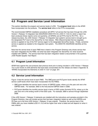 4.0 Program and Service Level Information
This section identifies the program and service levels of z/OS. The program level refers to the APAR
fixes incorporated into the products. The service level refers to the PTFs incorporated.

The recommended CBPDO installation procedure will APPLY all service that has been through the z/OS
Version 1 Release 13 integration test (SOURCEID ZOSV1R13 for z/OS V1.13.0) for which a report has
been produced (these reports come out quarterly), all HIPERs and all PTFs that fix PE PTFs. On a
release boundary, the z/OS Version 1 Release 13 integration test system's service level is brought up to
the designated PUT level of the ServerPac for that release. RSU (Recommended Service Upgrade)
service is applied on top of the PUT service (again to the designated ServerPac levels). Finally, corrective
service is applied as needed to the integration test system. The ZOSV1Rn SOURCEID identifies all this
service.

Note that the service level of each FMID that is listed in this Program Directory only shows service that
has been integrated into the FMID, not what has been integrated into ServerPac nor what would be
installed with CBPDO. The service level that has been integration tested is documented in the quarterly
z/OS Parallel Sysplex Test Report.


4.1 Program Level Information
APAR fixes against the root products (last previous level prior to being included in z/OS Version 1 Release
13) or prior levels of z/OS elements that have been incorporated into this release are listed in Appendix B,
“APARs Incorporated into Elements of z/OS V1.13.0” on page 331.


4.2 Service Level Information
Figure 5 lists the service level of each FMID. The SMCyyww and PUTyymm levels identify the APAR
service cutoff levels which have been incorporated into the FMIDs.
    SMCyyww identifies the service level in terms of CBPDO cycles, where yy is the year and ww is the
    CBPDO week. For example, 0842 is the forty-second CBPDO week in 2008.
    PUTyymm identifies the monthly service level in terms of ESO cycles (formerly PUTs), where yy is the
    year and mm is the ending month of the ESO cycle. For example, 0809 is service through September
    2008.

If the z/OS Version 1 Release 13 elements are installed with the instructions and samples provided in this
Program Directory, they will include service that has been integration tested as well as the HIPERs and
PE fixes up to the time z/OS Version 1 Release 13 was ordered. Therefore, the service level of the
FMIDs after you have installed z/OS V1.13.0 will be higher than what is listed and will depend on when it
was ordered.




© Copyright IBM Corp. 2001, 2011                                                                            27
 