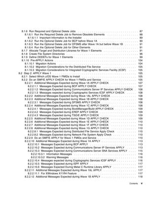 8.1.6 Run Required and Optional Delete Jobs . . . . . . . . . . . . . . . . . . . . . . . . . . . . .         . .   87
      8.1.6.1 Run the Required Delete Job to Remove Obsolete Elements . . . . . . . . . . . . . .                . .   88
         8.1.6.1.1 Important Information to the Installer . . . . . . . . . . . . . . . . . . . . . . . . . .    .   . 89
      8.1.6.2 Run the Optional Delete Job for BCP before Wave 1A . . . . . . . . . . . . . . . . . .             .   . 90
      8.1.6.3 Run the Optional Delete Job for DFSMS after Wave 1A but before Wave 1B . . . . .                   .   . 91
      8.1.6.4 Run the Optional Delete Job for Other Elements . . . . . . . . . . . . . . . . . . . . . .         .   . 91
   8.1.7 Allocate Target and Distribution Libraries for Wave 1 Elements . . . . . . . . . . . . . . . .          .   . 91
   8.1.8 Create File System Directories . . . . . . . . . . . . . . . . . . . . . . . . . . . . . . . . . . .    .   . 96
   8.1.9 Define DDDEFs for Wave 1 Elements . . . . . . . . . . . . . . . . . . . . . . . . . . . . . . .         .   . 99
   8.1.10 Pre-APPLY Actions . . . . . . . . . . . . . . . . . . . . . . . . . . . . . . . . . . . . . . . . .    .    104
      8.1.10.1 Migration Actions . . . . . . . . . . . . . . . . . . . . . . . . . . . . . . . . . . . . . . .   .    104
      8.1.10.2 Migration Considerations for the Distributed File Service . . . . . . . . . . . . . . . .         .    105
      8.1.10.3 Migration Considerations for Integrated Cryptographic Services Facility (ICSF) . . .              .    105
8.2 Step 2: APPLY Wave 1 . . . . . . . . . . . . . . . . . . . . . . . . . . . . . . . . . . . . . . . . . .     .    105
   8.2.1 Select Which z/OS Wave 1 FMIDs to Install . . . . . . . . . . . . . . . . . . . . . . . . . . .         .    105
   8.2.2 Do an SMP/E APPLY CHECK for Wave 1 FMIDs and Service . . . . . . . . . . . . . . . .                    .    105
      8.2.2.1 Additional Messages Expected during Wave 1A APPLY CHECK . . . . . . . . . . . .                    .    107
         8.2.2.1.1 Messages Expected during BCP APPLY CHECK . . . . . . . . . . . . . . . . . . .                .    107
         8.2.2.1.2 Messages Expected during Communications Server IP Services APPLY CHECK                        .    108
         8.2.2.1.3 Messages expected during Cryptographic Services ICSF APPLY CHECK . . . .                      .    108
      8.2.2.2 Additional Messages Expected during Wave 1AL APPLY CHECK . . . . . . . . . . . .                   .    108
      8.2.2.3 Additional Messages Expected during Wave 1B APPLY CHECK . . . . . . . . . . . .                    .    108
         8.2.2.3.1 Messages Expected during DFSMS APPLY CHECK . . . . . . . . . . . . . . . . .                  .    108
      8.2.2.4 Additional Messages Expected during Wave 1C APPLY CHECK . . . . . . . . . . . .                    .    108
         8.2.2.4.1 Messages Expected during BookManager/Build APPLY CHECK . . . . . . . . . .                    .    109
         8.2.2.4.2 Messages Expected during EREP APPLY CHECK . . . . . . . . . . . . . . . . . .                 .    109
         8.2.2.4.3 Messages Expected during TSO/E APPLY CHECK . . . . . . . . . . . . . . . . .                  .    109
      8.2.2.5 Additional Messages Expected during Wave 1D APPLY CHECK . . . . . . . . . . . .                    .    109
      8.2.2.6 Additional Messages Expected during Wave 1E APPLY CHECK . . . . . . . . . . . .                    .    110
      8.2.2.7 Additional Messages Expected during Wave 1F APPLY CHECK . . . . . . . . . . . .                    .    110
      8.2.2.8 Additional Messages Expected during Wave 1G APPLY CHECK . . . . . . . . . . . .                    .    110
         8.2.2.8.1 Messages Expected during Distributed File Service Apply Check . . . . . . . . .               .    110
         8.2.2.8.2 Messages Expected during Network File System Apply Check . . . . . . . . . . .                .    110
      8.2.2.9 Do an SMP/E APPLY for Wave 1 FMIDs and Service . . . . . . . . . . . . . . . . . . .               .    110
      8.2.2.10 Additional Messages Expected during Wave 1A APPLY . . . . . . . . . . . . . . . . .               .    113
         8.2.2.10.1 Messages Expected during BCP APPLY . . . . . . . . . . . . . . . . . . . . . . .             .    113
         8.2.2.10.2 Messages Expected during Communications Server IP Services APPLY . . . .                     .    113
         8.2.2.10.3 Messages Expected during Communications Server SNA Services APPLY . . .                      .    115
            8.2.2.10.3.1 Information Messages . . . . . . . . . . . . . . . . . . . . . . . . . . . . . . .      .    116
            8.2.2.10.3.2 Warning Messages . . . . . . . . . . . . . . . . . . . . . . . . . . . . . . . . .      .    116
         8.2.2.10.4 Messages expected during Cryptographic Services ICSF APPLY . . . . . . . . .                 .    116
         8.2.2.10.5 Messages Expected during ISPF APPLY . . . . . . . . . . . . . . . . . . . . . . .            .    117
         8.2.2.10.6 Messages Expected During Metal C Runtime Library APPLY . . . . . . . . . . .                 .    117
      8.2.2.11 Additional Messages Expected during Wave 1AL APPLY . . . . . . . . . . . . . . . .                .    117
         8.2.2.11.1 For XWindows X11R4 Feature . . . . . . . . . . . . . . . . . . . . . . . . . . . . .         .    117
      8.2.2.12 Additional Messages Expected during Wave 1B APPLY . . . . . . . . . . . . . . . . .               .    118

                                                                                                          Contents     v
 