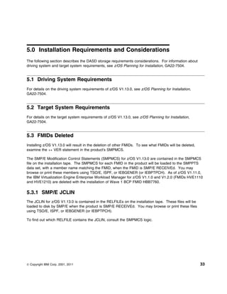 5.0 Installation Requirements and Considerations
The following section describes the DASD storage requirements considerations. For information about
driving system and target system requirements, see z/OS Planning for Installation, GA22-7504.


5.1 Driving System Requirements
For details on the driving system requirements of z/OS V1.13.0, see z/OS Planning for Installation,
GA22-7504.


5.2 Target System Requirements
For details on the target system requirements of z/OS V1.13.0, see z/OS Planning for Installation,
GA22-7504.


5.3 FMIDs Deleted
Installing z/OS V1.13.0 will result in the deletion of other FMIDs. To see what FMIDs will be deleted,
examine the ++ VER statement in the product's SMPMCS.

The SMP/E Modification Control Statements (SMPMCS) for z/OS V1.13.0 are contained in the SMPMCS
file on the installation tape. The SMPMCS for each FMID in the product will be loaded to the SMPPTS
data set, with a member name matching the FMID, when the FMID is SMP/E RECEIVEd. You may
browse or print these members using TSO/E, ISPF, or IEBGENER (or IEBPTPCH). As of z/OS V1.11.0,
the IBM Virtualization Engine Enterprise Workload Manager for z/OS V1.1.0 and V1.2.0 (FMIDs HVE1110
and HVE1210) are deleted with the installation of Wave 1 BCP FMID HBB7760.

5.3.1 SMP/E JCLIN
The JCLIN for z/OS V1.13.0 is contained in the RELFILEs on the installation tape. These files will be
loaded to disk by SMP/E when the product is SMP/E RECEIVEd. You may browse or print these files
using TSO/E, ISPF, or IEBGENER (or IEBPTPCH).

To find out which RELFILE contains the JCLIN, consult the SMPMCS logic.




© Copyright IBM Corp. 2001, 2011                                                                         33
 