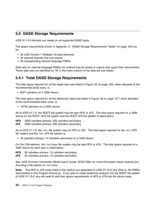 5.4 DASD Storage Requirements
z/OS V1.13.0 libraries can reside on all supported DASD types.

The space requirements shown in Appendix C, “DASD Storage Requirements Tables” on page 349 are
for:
     All z/OS Version 1 Release 13 base elements
     All optional features that can coexist
     All corresponding national language FMIDs

Data sets for national language FMIDs not ordered may be empty or require less space than documented.
These data sets are identified by "N" in the notes column of the data set size tables.

5.4.1 Total DASD Storage Requirements
The total space required for all the target data sets listed in Figure 92 on page 356, when allocated at the
recommended block sizes, is:
     6077 cylinders on a 3390 device

The total space required for all the distribution data sets listed in Figure 93 on page 377, when allocated
at the recommended block sizes, is:
     10742 cylinders on a 3390 device

As of z/OS V1.7.0, the ROOT file system may be type HFS or zFS. The total space required on a 3390
device for the ROOT HFS file system and the ROOT zFS file system is listed below.
HFS     3293 cylinders primary; 320 cylinders secondary
zFS     3309 cylinders primary; 330 cylinders secondary

As of z/OS V1.7.0, the /etc file system may be HFS or zFS. The total space required for the /etc HFS
file system and the /etc zFS file system is:
     50 cylinders primary; 10 cylinders secondary on a 3390 device

For the CIM element, the /var/wbem file system may be type HFS or zFS. The total space required on a
3390 device for each type is listed below.
HFS     82 cylinders primary; 10 cylinders secondary
zFS     94 cylinders primary; 10 cylinders secondary

See z/OS Common Information Model User's Guide, SC33-7998, for more information about creating and
mounting a file system at /var/wbem.
Note: The HFS or zFS sizes listed in this section are applicable to z/OS V1.13.0 only (that is, the FMIDs
documented in this Program Directory). If you plan to install additional products into the ROOT file system
of z/OS V1.13.0, you will need to add their space requirements of HFS or zFS into the above sizes.


34    z/OS V1.13.0 Program Directory
 