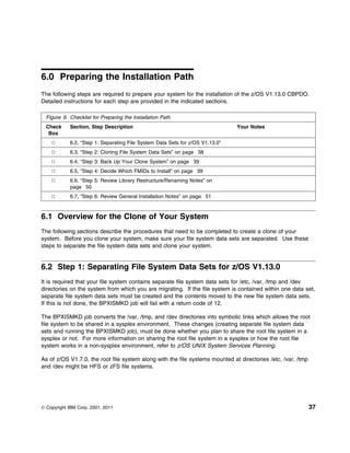 6.0 Preparing the Installation Path
The following steps are required to prepare your system for the installation of the z/OS V1.13.0 CBPDO.
Detailed instructions for each step are provided in the indicated sections.

  Figure 6. Checklist for Preparing the Installation Path
  Check     Section, Step Description                                          Your Notes
   Box
            6.2, “Step 1: Separating File System Data Sets for z/OS V1.13.0”
            6.3, “Step 2: Cloning File System Data Sets” on page 38
            6.4, “Step 3: Back Up Your Clone System” on page 39
            6.5, “Step 4: Decide Which FMIDs to Install” on page 39
            6.6, “Step 5: Review Library Restructure/Renaming Notes” on
            page 50
            6.7, “Step 6: Review General Installation Notes” on page 51



6.1 Overview for the Clone of Your System
The following sections describe the procedures that need to be completed to create a clone of your
system. Before you clone your system, make sure your file system data sets are separated. Use these
steps to separate the file system data sets and clone your system.


6.2 Step 1: Separating File System Data Sets for z/OS V1.13.0
It is required that your file system contains separate file system data sets for /etc, /var, /tmp and /dev
directories on the system from which you are migrating. If the file system is contained within one data set,
separate file system data sets must be created and the contents moved to the new file system data sets.
If this is not done, the BPXISMKD job will fail with a return code of 12.

The BPXISMKD job converts the /var, /tmp, and /dev directories into symbolic links which allows the root
file system to be shared in a sysplex environment. These changes (creating separate file system data
sets and running the BPXISMKD job), must be done whether you plan to share the root file system in a
sysplex or not. For more information on sharing the root file system in a sysplex or how the root file
system works in a non-sysplex environment, refer to z/OS UNIX System Services Planning.

As of z/OS V1.7.0, the root file system along with the file systems mounted at directories /etc, /var, /tmp
and /dev might be HFS or zFS file systems.




© Copyright IBM Corp. 2001, 2011                                                                              37
 