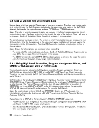 6.3 Step 2: Cloning File System Data Sets
Make a clone, which is a separate IPLable copy, of your running system. The clone must include copies
of all system libraries that SMP/E updates, including the file system data sets, copies of the SMP/E CSI
data sets that describe the system libraries, and your PARMLIB and PROCLIB data sets.
Note: The order in which the waves and ripples are executed in the following pages assume a cloned
system is being used. If a cloned system is not being used, the order of the ripples in Wave 1 will have to
be changed. See 6.5.2, “Installation Ripple Exceptions” on page 41 for more details.

The clone becomes your target system. The system on which the installation jobs are processed is your
driving system. All of the changes made to the system during your installation will be made against the
clone system, not the driving system. Refer to z/OS Planning for Installation for instructions on how to
clone a system.
Note: Ensure the following tasks are completed before proceeding:
     The entire set of file system data sets are cloned. See 5.4.1, “Total DASD Storage Requirements” on
     page 34 for the new size of the root file system in this release.
     The DDDEF entries in the cloned SMP/E CSI have been updated to reference the proper file system
     paths for the cloned file system for your target system installation.

6.3.1 Using High Level Assembler, Program Management Binder, and
SMP/E for Subsequent z/OS V1.13.0 Installs
You must use the current release level of High Level Assembler, Program Management Binder, and
SMP/E which are shipped with z/OS V1.13.0 to install z/OS V1.13.0 Wave 1 and Wave 2 elements.
Therefore, you must first install SMP/E, the Program Management Binder, and High Level Assembler as
part of Wave 0.

SMP/E resides in the target system's MIGLIB library. High Level Assembler resides in the target system's
SASMMOD1 library. Program Management Binder resides in the target system's MIGLIB library as well
as other libraries. The Program Management Binder does still require SCEERUN for execution. If
SCEERUN is not in your LINKLST or LPALST on the driving system, you must add the appropriate
STEPLIB DD statement to any JCL and procedures (for example, SMP/E proc).
Note: Be sure the target system's MIGLIB and SASMMOD1 libraries are APF-authorized. For
information on authorizing the libraries, see z/OS MVS Programming: Authorized Assembler Services
Reference ALE-DYN.

If you choose not to STEPLIB to the target system's MIGLIB or SASMMOD1, you must:
     Install the current level of High Level Assembler, the Program Management Binder and SMP/E which
     are shipped in z/OS V1.13.0 on your target system.
     Make two clones of that target system. One is to be used as your new driving system. The other is
     to be used as your target system.


38    z/OS V1.13.0 Program Directory
 