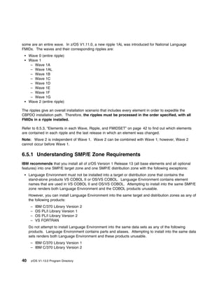some are an entire wave. In z/OS V1.11.0, a new ripple 1AL was introduced for National Language
FMIDs. The waves and their corresponding ripples are:
     Wave 0 (entire ripple)
     Wave 1
      – Wave 1A
      – Wave 1AL
      – Wave 1B
      – Wave 1C
      – Wave 1D
      – Wave 1E
      – Wave 1F
      – Wave 1G
     Wave 2 (entire ripple)

The ripples give an overall installation scenario that includes every element in order to expedite the
CBPDO installation path. Therefore, the ripples must be processed in the order specified, with all
FMIDs in a ripple installed.

Refer to 6.5.3, “Elements in each Wave, Ripple, and FMIDSET” on page 42 to find out which elements
are contained in each ripple and the last release in which an element was changed.
Note: Wave 2 is independent of Wave 1. Wave 2 can be combined with Wave 1; however, Wave 2
cannot occur before Wave 1.

6.5.1 Understanding SMP/E Zone Requirements
IBM recommends that you install all of z/OS Version 1 Release 13 (all base elements and all optional
features) into one SMP/E target zone and one SMP/E distribution zone with the following exceptions:
     Language Environment must not be installed into a target or distribution zone that contains the
     stand-alone products VS COBOL II or OS/VS COBOL. Language Environment contains element
     names that are used in VS COBOL II and OS/VS COBOL. Attempting to install into the same SMP/E
     zone renders both Language Environment and the COBOL products unusable.
     However, you can install Language Environment into the same target and distribution zones as any of
     the following products:
      –   IBM C/370 Library Version 2
      –   OS PL/I Library Version 1
      –   OS PL/I Library Version 2
      –   VS FORTRAN
     Do not attempt to install Language Environment into the same data sets as any of the following
     products. Language Environment contains parts and aliases. Attempting to install into the same data
     sets renders both Language Environment and these products unusable.
      – IBM C/370 Library Version 1
      – IBM C/370 Library Version 2


40    z/OS V1.13.0 Program Directory
 