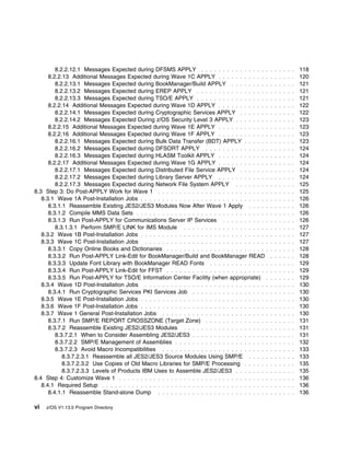 8.2.2.12.1 Messages Expected during DFSMS APPLY . . . . . . . . . . . . . . . .                . . . . . .   118
      8.2.2.13 Additional Messages Expected during Wave 1C APPLY . . . . . . . . . . . .                . . . . . .   120
         8.2.2.13.1 Messages Expected during BookManager/Build APPLY . . . . . . . . .                  . . . . . .   121
         8.2.2.13.2 Messages Expected during EREP APPLY . . . . . . . . . . . . . . . . .               . . . . . .   121
         8.2.2.13.3 Messages Expected during TSO/E APPLY . . . . . . . . . . . . . . . . .              . . . . . .   121
      8.2.2.14 Additional Messages Expected during Wave 1D APPLY . . . . . . . . . . . .                . . . . . .   122
         8.2.2.14.1 Messages Expected during Cryptographic Services APPLY . . . . . . .                 . . . . . .   122
         8.2.2.14.2 Messages Expected During z/OS Security Level 3 APPLY . . . . . . . .                . . . . . .   123
      8.2.2.15 Additional Messages Expected during Wave 1E APPLY . . . . . . . . . . . .                . . . . . .   123
      8.2.2.16 Additional Messages Expected during Wave 1F APPLY . . . . . . . . . . . .                . . . . . .   123
         8.2.2.16.1 Messages Expected during Bulk Data Transfer (BDT) APPLY . . . . . .                 . . . . . .   123
         8.2.2.16.2 Messages Expected during DFSORT APPLY . . . . . . . . . . . . . . .                 . . . . . .   124
         8.2.2.16.3 Messages Expected during HLASM Toolkit APPLY . . . . . . . . . . . .                . . . . . .   124
      8.2.2.17 Additional Messages Expected during Wave 1G APPLY . . . . . . . . . . . .                . . . . . .   124
         8.2.2.17.1 Messages Expected during Distributed File Service APPLY . . . . . . .               . . . . . .   124
         8.2.2.17.2 Messages Expected during Library Server APPLY . . . . . . . . . . . .               . . . . . .   124
         8.2.2.17.3 Messages Expected during Network File System APPLY . . . . . . . .                  . . . . . .   125
8.3 Step 3: Do Post-APPLY Work for Wave 1 . . . . . . . . . . . . . . . . . . . . . . . . . .           . . . . . .   125
   8.3.1 Wave 1A Post-Installation Jobs . . . . . . . . . . . . . . . . . . . . . . . . . . . . . .     . . . . . .   126
      8.3.1.1 Reassemble Existing JES2/JES3 Modules Now After Wave 1 Apply . . . . .                    . . . . . .   126
      8.3.1.2 Compile MMS Data Sets . . . . . . . . . . . . . . . . . . . . . . . . . . . . . . .       . . . . . .   126
      8.3.1.3 Run Post-APPLY for Communications Server IP Services . . . . . . . . . . .                . . . . . .   126
         8.3.1.3.1 Perform SMP/E LINK for IMS Module . . . . . . . . . . . . . . . . . . . .            . . . . . .   127
   8.3.2 Wave 1B Post-Installation Jobs . . . . . . . . . . . . . . . . . . . . . . . . . . . . . .     . . . . . .   127
   8.3.3 Wave 1C Post-Installation Jobs . . . . . . . . . . . . . . . . . . . . . . . . . . . . .       . . . . . .   127
      8.3.3.1 Copy Online Books and Dictionaries . . . . . . . . . . . . . . . . . . . . . . . .        . . . . . .   128
      8.3.3.2 Run Post-APPLY Link-Edit for BookManager/Build and BookManager READ                       . . . . . .   128
      8.3.3.3 Update Font Library with BookManager READ Fonts . . . . . . . . . . . . . .               . . . . . .   129
      8.3.3.4 Run Post-APPLY Link-Edit for FFST . . . . . . . . . . . . . . . . . . . . . . . .         . . . . . .   129
      8.3.3.5 Run Post-APPLY for TSO/E Information Center Facility (when appropriate) .                 . . . . . .   129
   8.3.4 Wave 1D Post-Installation Jobs . . . . . . . . . . . . . . . . . . . . . . . . . . . . .       . . . . . .   130
      8.3.4.1 Run Cryptographic Services PKI Services Job . . . . . . . . . . . . . . . . . .           . . . . . .   130
   8.3.5 Wave 1E Post-Installation Jobs . . . . . . . . . . . . . . . . . . . . . . . . . . . . . .     . . . . . .   130
   8.3.6 Wave 1F Post-Installation Jobs . . . . . . . . . . . . . . . . . . . . . . . . . . . . . .     . . . . . .   130
   8.3.7 Wave 1 General Post-Installation Jobs . . . . . . . . . . . . . . . . . . . . . . . . .        . . . . . .   130
      8.3.7.1 Run SMP/E REPORT CROSSZONE (Target Zone) . . . . . . . . . . . . . . .                    . . . . . .   131
      8.3.7.2 Reassemble Existing JES2/JES3 Modules . . . . . . . . . . . . . . . . . . . .             . . . . . .   131
         8.3.7.2.1 When to Consider Assembling JES2/JES3 . . . . . . . . . . . . . . . . . .            . . . . . .   131
         8.3.7.2.2 SMP/E Management of Assemblies . . . . . . . . . . . . . . . . . . . . . .           . . . . . .   132
         8.3.7.2.3 Avoid Macro Incompatibilities . . . . . . . . . . . . . . . . . . . . . . . . .      . . . . . .   133
            8.3.7.2.3.1 Reassemble all JES2/JES3 Source Modules Using SMP/E . . . . .                   . . . . . .   133
            8.3.7.2.3.2 Use Copies of Old Macro Libraries for SMP/E Processing . . . . . .              . . . . . .   135
            8.3.7.2.3.3 Levels of Products IBM Uses to Assemble JES2/JES3 . . . . . . . .               . . . . . .   135
8.4 Step 4: Customize Wave 1 . . . . . . . . . . . . . . . . . . . . . . . . . . . . . . . . . . .      . . . . . .   136
   8.4.1 Required Setup . . . . . . . . . . . . . . . . . . . . . . . . . . . . . . . . . . . . . . .   . . . . . .   136
      8.4.1.1 Reassemble Stand-alone Dump . . . . . . . . . . . . . . . . . . . . . . . . . .           . . . . . .   136

vi   z/OS V1.13.0 Program Directory
 