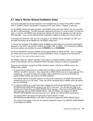 6.7 Step 6: Review General Installation Notes
This section describes the general information and messages that you receive during APPLY CHECK,
APPLY, ACCEPT CHECK, and ACCEPT processing of the z/OS Version 1 Release 13 elements.

For the DDDEF sample jobs being provided, if the DDDEFs have never been defined, you can use either
the REP or ADD parameter. The REP parameter replaces the CSI entry if it exists or adds it if it does not
exist. If, however, the DDDEFs have already been defined and need to be replaced, you must use the
REP parameter. If you use the ADD parameter to attempt to replace an existing entry, the job will fail.

If the target and distribution data sets that correspond to the DDDEFs will be cataloged, the UNIT and
VOLUME parameters can be deleted from the DDDEF sample jobs.

To receive the full benefit of the SMP/E Causer SYSMOD Summary Report, the following should not be
bypassed on the APPLY and ACCEPT CHECK: ID, IFREQ, PRE, and REQ. This is because the SMP/E
root cause analysis only identifies the cause of ERRORS and not WARNINGS.

Enhanced HOLDDATA introduced ERROR HOLDs against FMIDs for HIPER APARS. Prior to installing,
you should ensure you have the latest Enhanced HOLDDATA, which is available at the following URL:
http://www-947.ibm.com/systems/support/z/zos/

The FMID(s) should be installed regardless of the status of unresolved HIPERs; however, the software
should not be deployed until the unresolved HIPERs have been analyzed to determine applicability.

There are two methods to complete an FMID installation where ++HOLDs for HIPERs exist for the
FMID(s) being installed:
 1. To ensure that all critical service is installed with the FMID(s), add the SOURCEIDs of PRP, and
    HIPER to the APPLY command. There maybe PE or HIPER APARs that do not have resolving PTFs
    available yet. You need to analyze the symptom flags to determine if you want to BYPASS the
    specific ERROR HOLDs and continue the FMID installation.
    This method requires more initial research, but will provide resolution for all HIPERs that have fixes
    available and are not in a PE chain. There may still be unresolved PEs or HIPERs which will require
    the use of BYPASS.
 2. To install the FMID(s) as it would have been installed prior to Enhanced HOLDDATA, you can add a
    BYPASS(HOLDCLASS(HIPER)) operand to the APPLY command. This will allow the FMID to be
    installed even though there are HIPER ERROR HOLDs against it. Note that not all ERROR HOLDs
    were bypassed; only the HIPER ERROR HOLDs. After the FMID(s) are installed, the SMP/E
    REPORT ERRSYSMODS command should be run to identify any missing HIPER maintenance.
    The sample APPLY jobs shown throughout this program directory include
    BYPASS(HOLDCLASS(HIPER)) on the APPLY command to bypass the HIPER ERROR HOLDs.
    This method is the quicker of the two, but requires subsequent review of the REPORT ERRSYSMODS
    to investigate any HIPERs.



                                                                             Preparing the Installation Path   51
 
