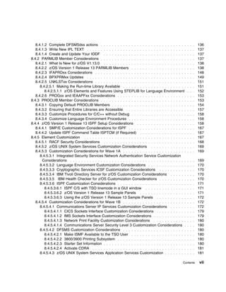 8.4.1.2 Complete DFSMSdss actions . . . . . . . . . . . . . . . . . . . . . . . . . . . . . . .          . . .   136
   8.4.1.3 Write New IPL TEXT . . . . . . . . . . . . . . . . . . . . . . . . . . . . . . . . . . . .       . . .   137
   8.4.1.4 Create and Update Your IODF . . . . . . . . . . . . . . . . . . . . . . . . . . . . . .          . . .   137
8.4.2 PARMLIB Member Considerations . . . . . . . . . . . . . . . . . . . . . . . . . . . . . . .           . . .   137
   8.4.2.1 What Is New for z/OS V1.13.0 . . . . . . . . . . . . . . . . . . . . . . . . . . . . . .         . . .   138
   8.4.2.2 z/OS Version 1 Release 13 PARMLIB Members . . . . . . . . . . . . . . . . . . . .                . . .   138
   8.4.2.3 IFAPRDxx Considerations . . . . . . . . . . . . . . . . . . . . . . . . . . . . . . . . .        . . .   148
   8.4.2.4 BPXPRMxx Updates . . . . . . . . . . . . . . . . . . . . . . . . . . . . . . . . . . . .         . . .   149
   8.4.2.5 LNKLSTxx Considerations . . . . . . . . . . . . . . . . . . . . . . . . . . . . . . . . .        . . .   151
      8.4.2.5.1 Making the Run-time Library Available . . . . . . . . . . . . . . . . . . . . . . .         . . .   151
         8.4.2.5.1.1 z/OS Elements and Features Using STEPLIB for Language Environment                      . . .   152
   8.4.2.6 PROGxx and IEAAPFxx Considerations . . . . . . . . . . . . . . . . . . . . . . . . .             . . .   153
8.4.3 PROCLIB Member Considerations . . . . . . . . . . . . . . . . . . . . . . . . . . . . . . .           . . .   153
   8.4.3.1 Copying Default PROCLIB Members . . . . . . . . . . . . . . . . . . . . . . . . . . .            . . .   154
   8.4.3.2 Ensuring that Entire Libraries are Accessible . . . . . . . . . . . . . . . . . . . . . .        . . .   157
   8.4.3.3 Customize Procedures for C/C++ without Debug . . . . . . . . . . . . . . . . . . . .             . . .   158
   8.4.3.4 Customize Language Environment Procedures . . . . . . . . . . . . . . . . . . . . .              . . .   158
8.4.4 z/OS Version 1 Release 13 ISPF Setup Considerations . . . . . . . . . . . . . . . . . .               . . .   158
   8.4.4.1 SMP/E Customization Considerations for ISPF . . . . . . . . . . . . . . . . . . . . .            . . .   167
   8.4.4.2 Update ISPF Command Table ISPTCM (if Required) . . . . . . . . . . . . . . . . .                 . . .   167
8.4.5 Element Customization . . . . . . . . . . . . . . . . . . . . . . . . . . . . . . . . . . . . .       . . .   167
   8.4.5.1 RACF Security Considerations . . . . . . . . . . . . . . . . . . . . . . . . . . . . . .         . . .   168
   8.4.5.2 z/OS UNIX System Services Customization Considerations . . . . . . . . . . . . .                 . . .   169
   8.4.5.3 Customization Considerations for Wave 1A . . . . . . . . . . . . . . . . . . . . . . .           . . .   169
      8.4.5.3.1 Integrated Security Services Network Authentication Service Customization
       Considerations . . . . . . . . . . . . . . . . . . . . . . . . . . . . . . . . . . . . . . . . . .   . . .   169
      8.4.5.3.2 Language Environment Customization Considerations . . . . . . . . . . . . . .               . . .   170
      8.4.5.3.3 Cryptographic Services ICSF Customization Considerations . . . . . . . . . .                . . .   170
      8.4.5.3.4 IBM Tivoli Directory Server for z/OS Customization Considerations . . . . . .               . . .   170
      8.4.5.3.5 IBM Health Checker for z/OS Customization Considerations . . . . . . . . . .                . . .   170
      8.4.5.3.6 ISPF Customization Considerations . . . . . . . . . . . . . . . . . . . . . . . . .         . . .   171
         8.4.5.3.6.1 ISPF C/S with TSO linemode in a GUI window . . . . . . . . . . . . . . .               . . .   171
         8.4.5.3.6.2 z/OS Version 1 Release 13 Sample Panels . . . . . . . . . . . . . . . . .              . . .   171
         8.4.5.3.6.3 Using the z/OS Version 1 Release 13 Sample Panels . . . . . . . . . . .                . . .   172
   8.4.5.4 Customization Considerations for Wave 1B . . . . . . . . . . . . . . . . . . . . . . .           . . .   172
      8.4.5.4.1 Communications Server IP Services Customization Considerations . . . . . .                  . . .   172
         8.4.5.4.1.1 CICS Sockets Interface Customization Considerations . . . . . . . . . . .              . . .   179
         8.4.5.4.1.2 IMS Sockets Interface Customization Considerations . . . . . . . . . . . .             . . .   179
         8.4.5.4.1.3 Network Print Facility Customization Considerations . . . . . . . . . . . .            . . .   180
         8.4.5.4.1.4 Communications Server Security Level 3 Customization Considerations .                  . . .   180
      8.4.5.4.2 DFSMS Customization Considerations . . . . . . . . . . . . . . . . . . . . . . .            . . .   180
         8.4.5.4.2.1 Make ISMF Available to the TSO User . . . . . . . . . . . . . . . . . . . .            . . .   180
         8.4.5.4.2.2 3800/3900 Printing Subsystem . . . . . . . . . . . . . . . . . . . . . . . . .         . . .   180
         8.4.5.4.2.3 Starter Set Information . . . . . . . . . . . . . . . . . . . . . . . . . . . . . .    . . .   180
         8.4.5.4.2.4 Activate CDRA . . . . . . . . . . . . . . . . . . . . . . . . . . . . . . . . . .      . . .   181
      8.4.5.4.3 z/OS UNIX System Services Application Services Customization . . . . . . . .                . . .   181

                                                                                                       Contents     vii
 