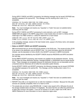 During APPLY CHECK and APPLY processing, the following message may be issued if BYPASS was
specified (aaaaaaa is the sysmod ID). This message, and the resulting return code of 4, is
acceptable.
GIM42 1W THE FOLLOWING CONDITIONS FOR SYSMOD aaaaaaa
WERE NOT SATISFIED, BUT WERE IGNORED BECAUSE THE BYPASS
OPERAND WAS SPECIFIED. PROCESSING CONTINUES.
Note: You must investigate and resolve any “requisites” or “holds” that were not satisfied before
continuing with the install.
During APPLY CHECK and APPLY processing for some elements, such as BCP, message
GIM69138W will appear in the SMP/E output when a load module does not exist in a library and the
install logic of an FMID contains a ++DELETE statement for a load module:
GIM69138W LMOD xxxxxxx WAS NOT DELETED FROM LIBRARY yyyyyy BY
SYSMOD sssssss BECAUSE xxxxxxx DOES NOT EXIST IN LIBRARY yyyyyy.
In the preceding message, xxxxxxx is the load module name, yyyyyy is the library name, and sssssss
is the SYSMOD name.
Notes on ACCEPT CHECK and ACCEPT processing
IBM recommends that you set the ACCJCLIN indicator in the DLIB zone. This causes all inline JCLIN
to be saved in the distribution zone at ACCEPT time. For more information about the ACCJCLIN
indicator, see the description of inline JCLIN in the ACCEPT command in SMP/E Commands.
Any requisite service identified by the ACCEPT CHECK should be RECEIVEd and APPLYed before
the next step.
During SMP/E ACCEPT processing, load modules are installed into the distribution libraries. During
the link-edits into these distribution libraries, message IEW0461 or IEW2454W may be issued several
times. These messages are acceptable because the distribution libraries are not executable and the
unresolved external references will not affect the executable system libraries.
During ACCEPT CHECK and ACCEPT processing, the following message may be issued if BYPASS
was specified (aaaaaaa is the sysmod ID). This message, and the resulting return code of 4, is
acceptable.
GIM42 1W THE FOLLOWING CONDITIONS FOR SYSMOD aaaaaaa
WERE NOT SATISFIED, BUT WERE IGNORED BECAUSE THE BYPASS
OPERAND WAS SPECIFIED. PROCESSING CONTINUES.
Note: You must investigate and resolve any “requisites” or “holds” that were not satisfied before
continuing with the install.
REPORT CALLLIBs is not required to be run after the installation is finished. Because the CALLable
services are upwardly compatible, there is no need to re-link.
The sample jobs are shown using REGION=0M. A region value equal to 0K or 0M gives the job all
the storage available below and above 16 megabytes. Be aware that this can affect the performance
of other jobs running in the system. If you do not choose to run with a region size of 0M, refer to
SMP/E Reference for more information on how to determine region sizes.



                                                                         Preparing the Installation Path   53
 