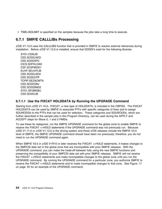 TIME=NOLIMIT is specified on the samples because the jobs take a long time to execute.

6.7.1 SMP/E CALLLIBs Processing
z/OS V1.13.0 uses the CALLLIBS function that is provided in SMP/E to resolve external references during
installation. Before z/OS V1.13.0 is installed, ensure that DDDEFs exist for the following libraries:
     SYS1.CSSLIB
     CEE.SCEELKED
     CEE.SCEESPC
     CICS.SDFHLOAD
     CSF.SCSFMOD1
     EUVF.SEUVFLIB
     CEE.SCEELKEX
     CEE.SCEECPP
     TCPIP.SEZACMTX
     CEE.SCEEOBJ
     CEE.SCEEBND2
     SYS1.SFOMOBJ
     CEE.SCEELIB

6.7.1.1 Use the FIXCAT HOLDDATA by Running the UPGRADE Command
Starting from z/OS V1.10.0., FIXCAT, a new type of HOLDDATA, is included in the CBPDO. The FIXCAT
HOLDDATA can be used by SMP/E to associate PTFs with specific categories of fixes and to assign
SOURCEIDs to the PTFs that can be used for selection. These categories and SOURCEIDs, which are
further described in the sample jobs in this Program Directory, can be used during the APPLY and
ACCEPT steps for Wave 0, 1 and 2 FMIDs.
To use these fix categories, run the SMP/E UPGRADE command for the global zone to enable SMP/E to
receive the FIXCAT ++HOLD statements if the UPGRADE command was not previously run. Because
z/OS V1.11.0 or z/OS V1.12.0 is the driving system and these z/OS releases include the SMP/E V3.5
level of SMP/E, the SMP/E UPGRADE command should have been run previously; therefore, you do not
need to run the UPGRADE command again.

When SMP/E V3.5 in z/OS V1R10 or later receives the FIXCAT ++HOLD statements, it makes changes to
the SMPCSI data set in the global zone that are incompatible with prior SMP/E releases. With the
UPGRADE command, you can make the trade-off between fully using the new SMP/E functions and
preserving the compatibility of your SMPCSI data set with prior SMP/E releases. SMP/E will not receive
the FIXCAT ++HOLD statements and make incompatible changes to the global zone until you run the
UPGRADE command. By running the UPGRADE command for a particular zone, you authorize SMP/E to
receive the FIXCAT ++HOLD statements and to make incompatible changes to that zone. See Figure 17
on page 55 for an example of the UPGRADE command.




54    z/OS V1.13.0 Program Directory
 