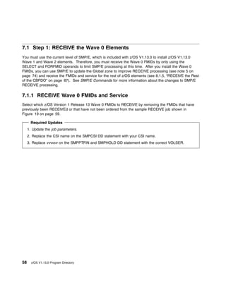 7.1 Step 1: RECEIVE the Wave 0 Elements
You must use the current level of SMP/E, which is included with z/OS V1.13.0 to install z/OS V1.13.0
Wave 1 and Wave 2 elements. Therefore, you must receive the Wave 0 FMIDs by only using the
SELECT and FORFMID operands to limit SMP/E processing at this time. After you install the Wave 0
FMIDs, you can use SMP/E to update the Global zone to improve RECEIVE processing (see note 5 on
page 74) and receive the FMIDs and service for the rest of z/OS elements (see 8.1.5, “RECEIVE the Rest
of the CBPDO” on page 87). See SMP/E Commands for more information about the changes to SMP/E
RECEIVE processing.

7.1.1 RECEIVE Wave 0 FMIDs and Service
Select which z/OS Version 1 Release 13 Wave 0 FMIDs to RECEIVE by removing the FMIDs that have
previously been RECEIVEd or that have not been ordered from the sample RECEIVE job shown in
Figure 19 on page 59.

       Required Updates
     1. Update the job parameters.
     2. Replace the CSI name on the SMPCSI DD statement with your CSI name.
     3. Replace vvvvvv on the SMPPTFIN and SMPHOLD DD statement with the correct VOLSER.




58     z/OS V1.13.0 Program Directory
 